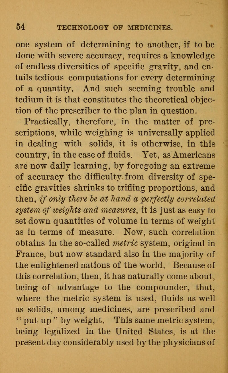 one system of determining to another, if to be done with severe accuracy, requires a knowledge of endless diversities of specific gravity, and en- tails tedious computations for every determining of a quantity. And such seeming trouble and tedium it is that constitutes the theoretical objec- tion of the prescriber to the plan in question. Practically, therefore, in the matter of pre- scriptions, while weighing is universally applied in dealing with solids, it is otherwise, in this country, in the case of fluids. Yet, as Americans are now daily learning, by foregoing an extreme of accuracy the difficulty, from diversity of spe- cific gravities shrinks to trifling proportions, and then, if only there he at hand a perfectly correlated system of weights and measures, it is just as easy to set down quantities of volume in terms of weight as in terms of measure. Now, such correlation obtains in the so-called metric system, original in France, but now standard also in the majority of the enlightened nations of the world. Because of this correlation, then, it has naturally come about, being of advantage to the compounder, that, where the metric system is used, fluids as well as solids, among medicines, are prescribed and *' put up  by weight. This same metric system, being legalized in the United States, is at the present day considerably used by the physicians of