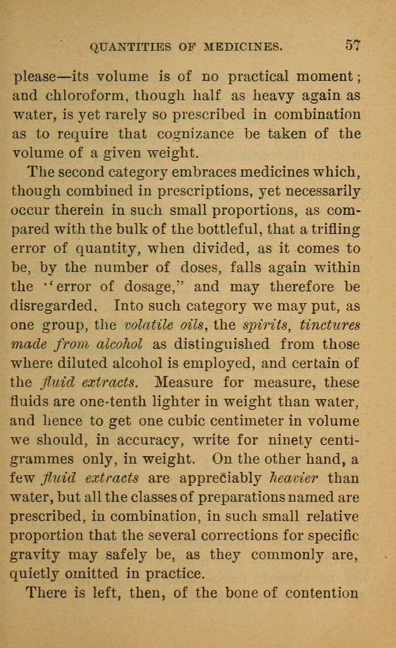 please—its volume is of no practical moment; and chloroform, though half as heavy again as water, is yet rarely so prescribed in combination as to require that cognizance be taken of the volume of a given weight. The second category embraces medicines which, though combined in prescriptions, yet necessarily occur therein in such small proportions, as com- pared with the bulk of the bottleful, that a trifling error of quantity, when divided, as it comes to be, by the number of doses, falls again within the ''error of dosage, and may therefore be disregarded. Into such category we may put, as one group, the wlatile oils, the spirits, tinctures made from alcohol as distinguished from those where diluted alcohol is employed, and certain of the fluid extracts. Measure for measure, these fluids are one-tenth lighter in weight than water, and hence to get one cubic centimeter in volume we should, in accuracy, write for ninety centi- grammes only, in weight. On the other hand, a few fluid extracts are appreciably heavier than water, but all the classes of preparations named are prescribed, in combination, in such small relative proportion that the several corrections for specific gravity may safely be, as they commonly are, quietly omitted in practice. There is left, then, of the bone of contention