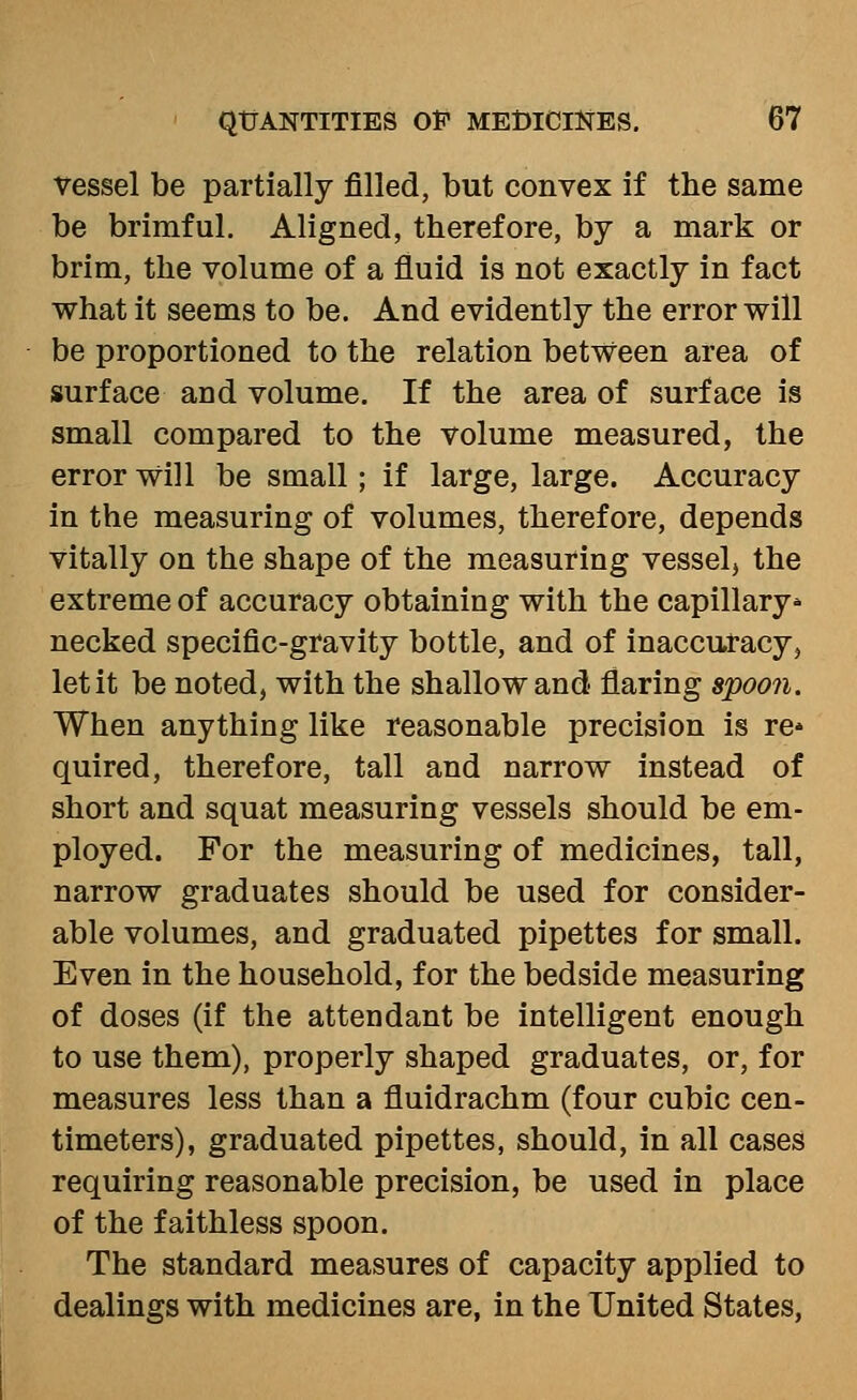 vessel be partially filled, but convex if the same be brimful. Aligned, therefore, by a mark or brim, the volume of a fluid is not exactly in fact what it seems to be. And evidently the error will be proportioned to the relation between area of surface and volume. If the area of surface is small compared to the volume measured, the error will be small; if large, large. Accuracy in the measuring of volumes, therefore, depends vitally on the shape of the measuring vessel, the extreme of accuracy obtaining with the capillary* necked specific-gravity bottle, and of inaccuracy, let it be noted, with the shallow and- flaring spooji. When anything like reasonable precision is re* quired, therefore, tall and narrow instead of short and squat measuring vessels should be em- ployed. For the measuring of medicines, tall, narrow graduates should be used for consider- able volumes, and graduated pipettes for small. Even in the household, for the bedside measuring of doses (if the attendant be intelligent enough to use them), properly shaped graduates, or, for measures less than a fluidrachm (four cubic cen- timeters), graduated pipettes, should, in all cases requiring reasonable precision, be used in place of the faithless spoon. The standard measures of capacity applied to dealings with medicines are, in the United States,