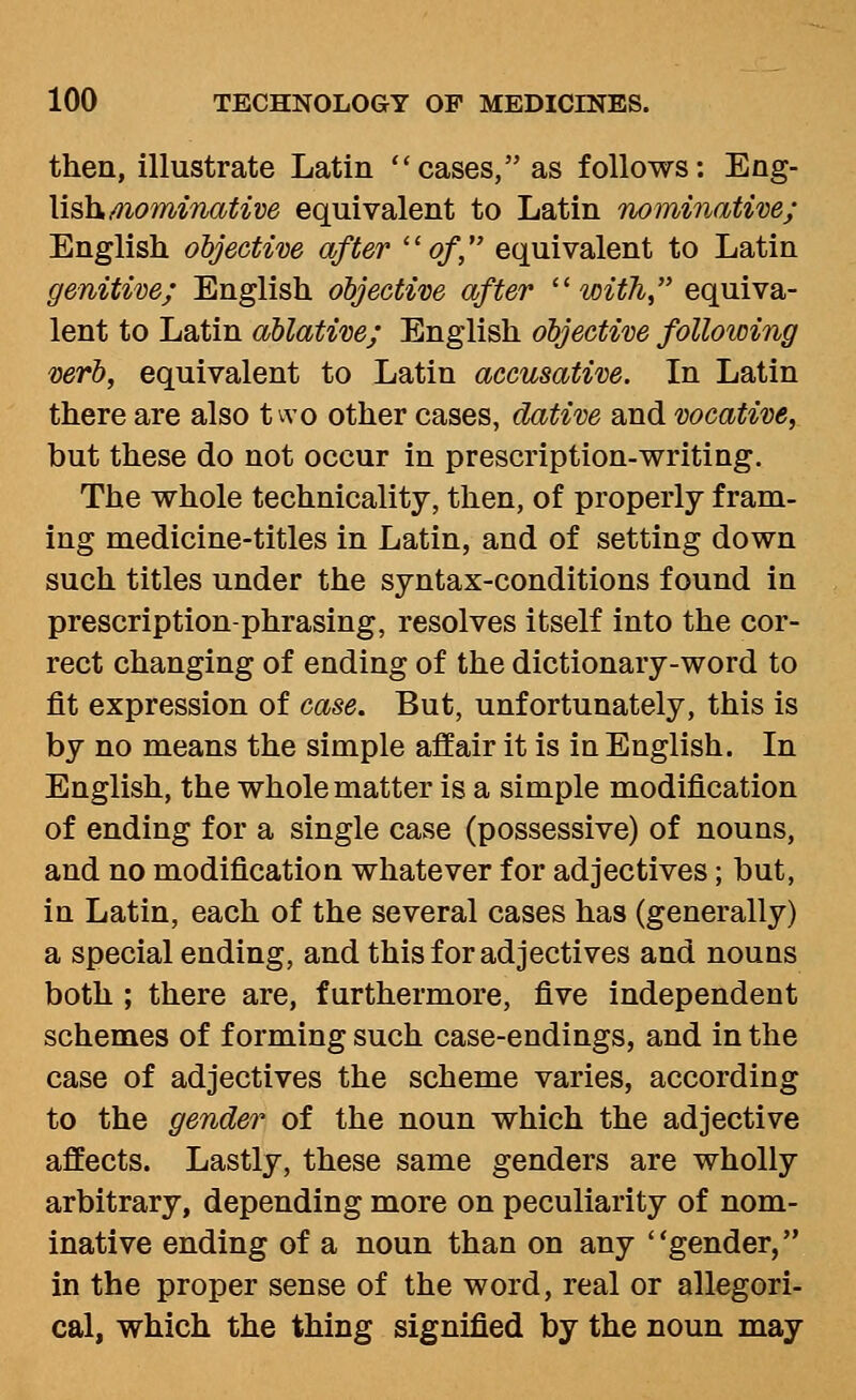 then, illustrate Latin cases, as follows: Eng- lish/nominative equivalent to Latin nominative; English objective after ''of, equivalent to Latin genitive; English objective after  with, equiva- lent to Latin ablative; English objective following verb, equivalent to Latin accusative. In Latin there are also tvvo other cases, dative and vocative, but these do not occur in prescription-writing. The whole technicality, then, of properly fram- ing medicine-titles in Latin, and of setting down such titles under the syntax-conditions found in prescription-phrasing, resolves itself into the cor- rect changing of ending of the dictionary-word to fit expression of case. But, unfortunately, this is by no means the simple affair it is in English. In English, the whole matter is a simple modification of ending for a single case (possessive) of nouns, and no modification whatever for adjectives; but, in Latin, each of the several cases has (generally) a special ending, and this for adjectives and nouns both ; there are, furthermore, five independent schemes of forming such case-endings, and in the case of adjectives the scheme varies, according to the gender of the noun which the adjective affects. Lastly, these same genders are wholly arbitrary, depending more on peculiarity of nom- inative ending of a noun than on any gender, in the proper sense of the word, real or allegori- cal, which the thing signified by the noun may