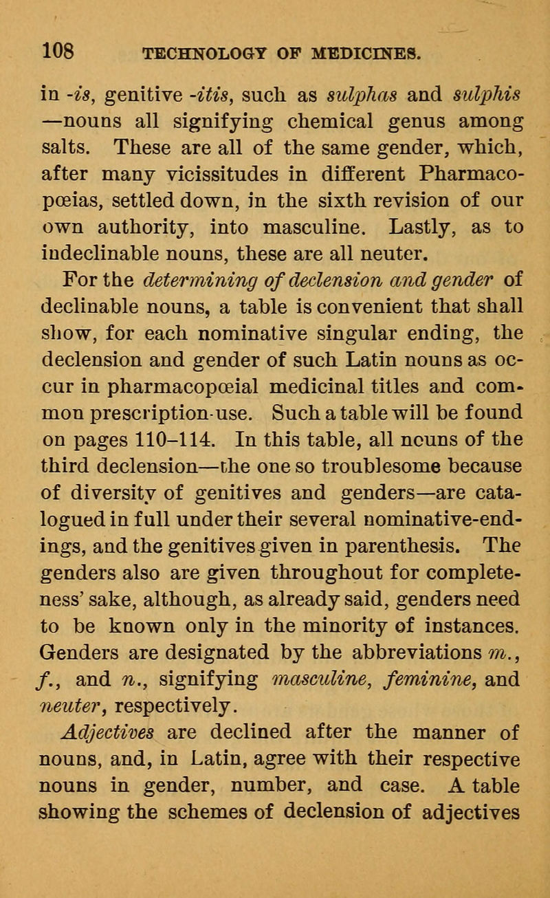 in -is, genitive -itis, such as sulphas and sulphis —nouns all signifying chemical genus among salts. These are all of the same gender, which, after many vicissitudes in different Pharmaco- poeias, settled down, in the sixth revision of our own authority, into masculine. Lastly, as to indeclinable nouns, these are all neuter. For the determining of declension and gender of declinable nouns, a table is convenient that shall show, for each nominative singular ending, the declension and gender of such Latin nouns as oc- cur in pharmacopoeial medicinal titles and com- mon prescription-use. Such a table will be found on pages 110-114. In this table, all nouns of the third declension—the one so troublesome because of diversity of genitives and genders—are cata- logued in full under their several nominative-end- ings, and the genitives given in parenthesis. The genders also are given throughout for complete- ness' sake, although, as already said, genders need to be known only in the minority of instances. Genders are designated by the abbreviations m., /., and n., signifying masculine, feminine, and 7ieuter, respectively. Adjectives are declined after the manner of nouns, and, in Latin, agree with their respective nouns in gender, number, and case. A table showing the schemes of declension of adjectives