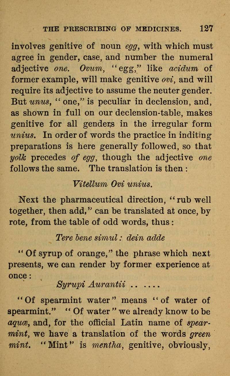 involves genitive of noun egg, with which must agree in gender, case, and mimber the numeral adjective one. Ovum, ''egg,' like acidum of former example, will make genitive ovi, and will require its adjective to assume the neuter gender. But unus,  one, is peculiar in declension, and, as shown in full on our declension-table, makes genitive for all gender,s in the irregular form unius. In order of words the practice in inditing preparations is here generally followed, so that yolk precedes of egg, though the adjective one follows the same. The translation is then : Vitellum Ovi unius. Next the pharmaceutical direction, rub well together, then add, can be translated at once, by- rote, from the table of odd words, thus: Tere bene simul: dein adde  Of syrup of orange, the phrase which next presents, we can render by former experience at once: Syrupi Aurantii Of spearmint water means of water of spearmint.  Of water  we already know to be aqum, and, for the official Latin name of spear- mint, we have a translation of the words green mint. Mint is mentJia, genitive, obviously,