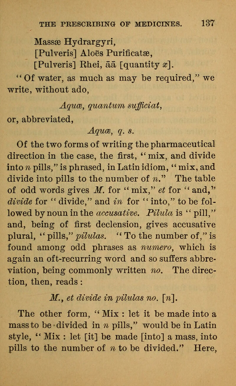 MasssB Hydrargyri, [Pulveris] Aloes Purificatae, [Pulveris] Rhei, aa [quantity x].  Of water, as much as may be required, we write, without ado, AqucB, quantum sufficiat, or, abbreviated, Aquce, q. s. Of the two forms of writing the pharmaceutical direction in the case, the first, mix, and divide into n pills, is phrased, in Latin idiom,  mix, and divide into pills to the number of ?^. The table of odd words gives M. for  mix, et for  and, divide for  divide, and in for into, to be fol- lowed by noun in the aceusatim. Pilula is  pill, and, being of first declension, gives accusative plural,  pills, pilulas.  To the number of, is found among odd phrases as numero, which is again an oft-recurring word and so suffers abbre- viation, being commonly written no. The direc- tion, then, reads: M., et divide in pilulas no. [n^. The other form,  Mix : let it be made into a mass to be divided in n pills, would be in Latin style, '' Mix : let [it] be made [into] a mass, into pills to the number of n to be divided. Here,