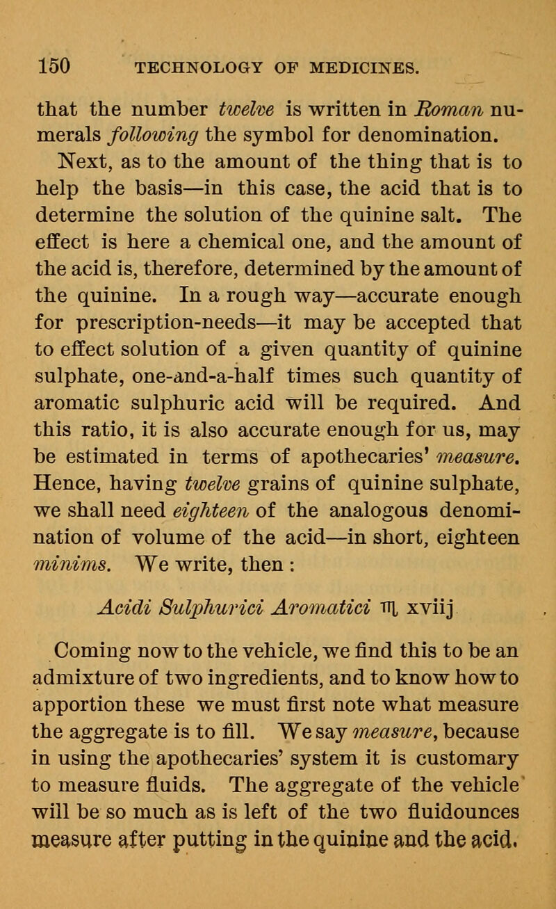 that the number twelm is written in Roman nu- merals following the symbol for denomination. Next, as to the amount of the thing that is to help the basis—in this case, the acid that is to determine the solution of the quinine salt. The effect is here a chemical one, and the amount of the acid is, therefore, determined by the amount of the quinine. In a rough way—accurate enough for prescription-needs—it may be accepted that to effect solution of a given quantity of quinine sulphate, one-and-a-half times such quantity of aromatic sulphuric acid will be required. And this ratio, it is also accurate enough for us, may be estimated in terms of apothecaries' measure. Hence, having twelve grains of quinine sulphate, we shall need eighteen of the analogous denomi- nation of volume of the acid—in short, eighteen minims. We write, then : Acidi SulpTiurici Aromatici v\, xviij Coming now to the vehicle, we find this to be an admixture of two ingredients, and to know how to apportion these we must first note what measure the aggregate is to fill. We say measure, because in using the apothecaries' system it is customary to measure fluids. The aggregate of the vehicle will be so much as is left of the two fluidounces measure after putting iuthe quiniue and the acid.