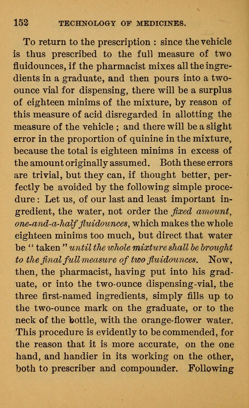 To return to the prescription : since the vehicle is thus prescribed to the full measure of two fluidounces, if the pharmacist mixes all the ingre- dients in a graduate, and then pours into a two- ounce vial for dispensing, there will be a surplus of eighteen minims of the mixture, by reason of this measure of acid disregarded in allotting the measure of the vehicle ; and there will be a slight error in the proportion of quinine in the mixture, because the total is eighteen minims in excess of the amount originally assumed. Both these errors are trivial, but they can, if thought better, per- fectly be avoided by the following simple proce- dure : Let us, of our last and least important in- gredient, the water, not order the fixed amount, one-and-a-half fiuidounces, which makes the whole eighteen minims too much, but direct that water be '' taken  until the whole mixture shall he brought to the final full measure of two fluidounces. Now, then, the pharmacist, having put into his grad- uate, or into the two-ounce dispensing-vial, the three first-named ingredients, simply fills up to the two-ounce mark on the graduate, or to the neck of the bottle, with the orange-flower water. This procedure is evidently to be commended, for the reason that it is more accurate, on the one hand, and handier in its working on the other, both to prescriber and compounder. Following