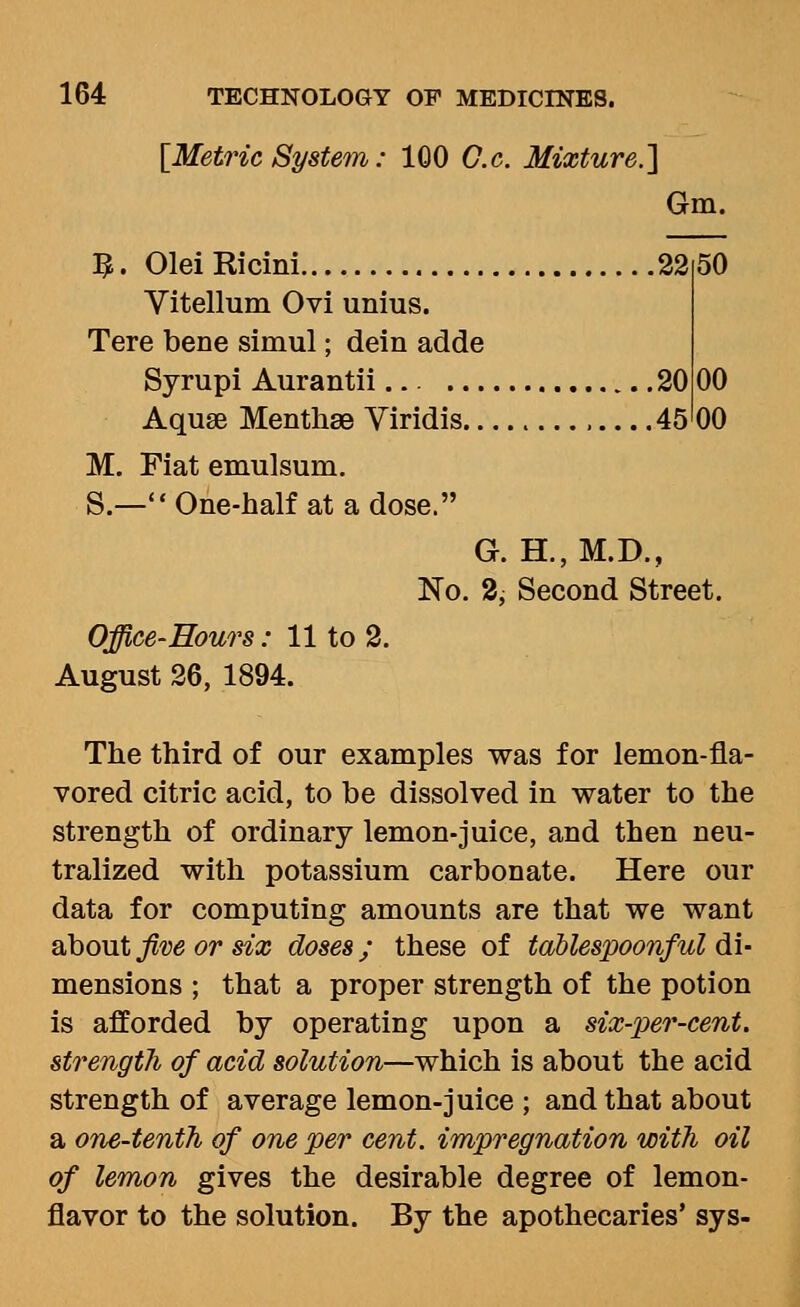 [Metric System: 100 G.c. Mixture.'] Gm. 50 3. Olei Ricini 22 Yitellum Ovi unius. Tere bene simul; dein adde Syrupi Aurantii... 20 00 Aquae Menthae Viridis 45 00 M. Fiat emulsum. S.— One-half at a dose. G. H.,M.D., No. 2, Second Street. Office-Hours: 11 to 2. August 26, 1894. The third of our examples was for lemon-fla- vored citric acid, to be dissolved in water to the strength of ordinary lemon-juice, and then neu- tralized with potassium carbonate. Here our data for computing amounts are that we want about five or six doses ; these of tablespoonful di- mensions ; that a proper strength of the potion is afforded by operating upon a six-per-cent. strength of acid solution—which is about the acid strength of average lemon-juice ; and that about a one-tenth of one per cent, impregnation with oil of lemon gives the desirable degree of lemon- flavor to the solution. By the apothecaries' sys-