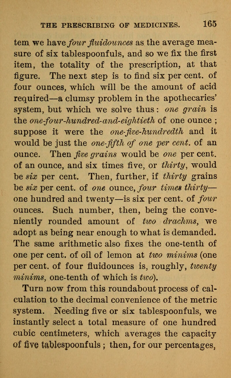 tern, we have four fluidounces as the average mea- sure of six tablespoonfuls, and so we fix the first item, the totality of the prescription, at that figure. The next step is to find six per cent, of four ounces, which will be the amount of acid required—a clumsy problem in the apothecaries' system, but which we solve thus: one grain is the one-four-hundred-and-eiglitieth of one ounce ; suppose it were the one-ftve-Jiundredth and it would be just the one-fifth of one 'per cent, of an ounce. Then fim grains would be one per cent. of an ounce, and six times five, or thirty, would be 8ix per cent. Then, further, if thirty grains be six per cent, of one ounce, four times thirty— one hundred and twenty—is six per cent, of four ounces. Such number, then, being the conve- niently rounded amount of ttco drachms, we adopt as being near enough to what is demanded. The same arithmetic also fixes the one-tenth of one per cent, of oil of lemon at two minims (one per cent, of four fluidounces is, roughly, tioenty minims, one-tenth of which is tioo). Turn now from this roundabout process of cal- culation to the decimal convenience of the metric system. Needing five or six tablespoonfuls, we instantly select a total measure of one hundred cubic centimeters, which averages the capacity of five tablespoonfuls; then, for our percentages,
