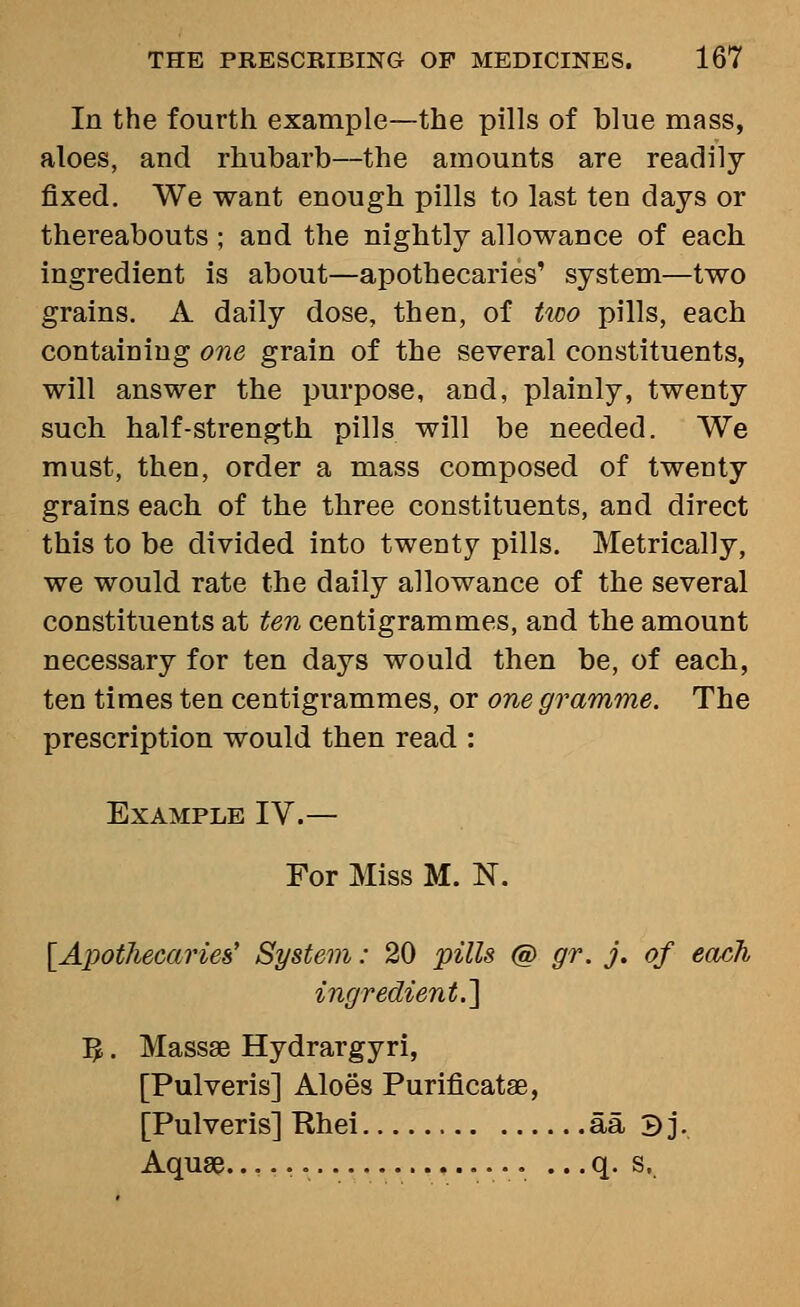 In the fourth example—the pills of blue mass, aloes, and rhubarb—the amounts are readily fixed. We want enough pills to last ten days or thereabouts ; and the nightly allowance of each ingredient is about—apothecaries' system—two grains. A daily dose, then, of two pills, each containing one grain of the several constituents, will answer the purpose, and, plainly, twenty such half-strength pills will be needed. We must, then, order a mass composed of twenty grains each of the three constituents, and direct this to be divided into twenty pills. Metrically, we would rate the daily allowance of the several constituents at ten centigrammes, and the amount necessary for ten days would then be, of each, ten times ten centigrammes, or one gramme. The prescription would then read : Example IV.— For Miss M. N. [Apothecaries' System: 20 pills @ gr. j. of each ingredient.'] :^. Mass8B Hydrargyri, [Pulveris] Aloes Purificatae, [Pulveris] Rhei aa 3j. Aquae... • ... q. s.
