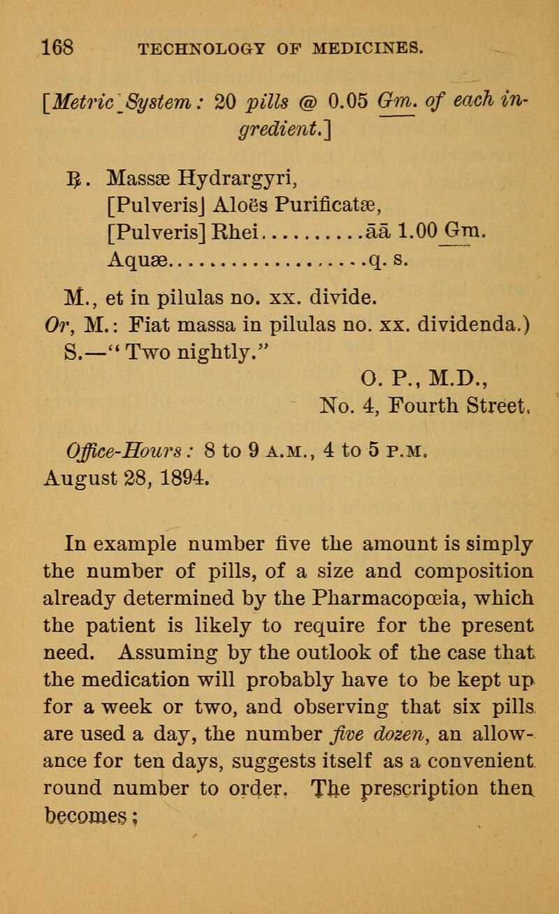 {Metric System: 20 pills @ 0.05 Om. of each in- ■] :^. Massae Hydrargyri, [PulverisJ Aloes Purificatse, [Pulveris] Rhei aa 1.00 Gm. Aquae q. s. M., et in pilulas no. xx. divide. Or, M.: Fiat massa in pilulas no. xx. dividenda.) S.— Two nightly. O. P., M.D., No. 4, Fourth Street. Office-Hours: 8 to 9 a.m., 4 to 5 p.m. August 28, 1894. In example number five the amount is simply the number of pills, of a size and composition already determined by the Pharmacopoeia, which the patient is likely to require for the present need. Assuming by the outlook of the case that the medication will probably have to be kept up for a week or two, and observing that six pills, are used a day, the number five dozen, an allow- ance for ten days, suggests itself as a convenient, round number to order. The prescription then, becomes;