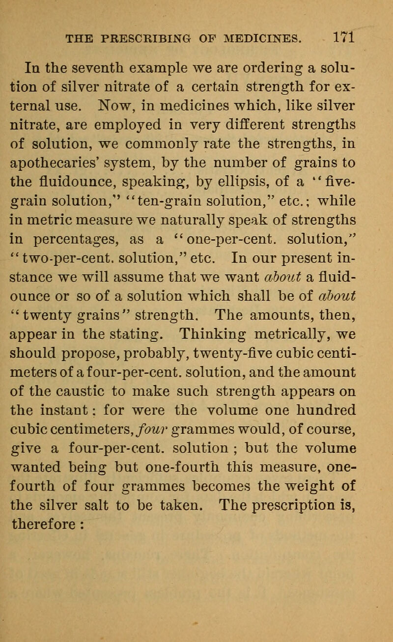 In the seventh example we are ordering a solu- tion of silver nitrate of a certain strength for ex- ternal use. Now, in medicines which, like silver nitrate, are employed in very different strengths of solution, we commonly rate the strengths, in apothecaries' system, by the number of grains to the fluidounce, speaking, by ellipsis, of a  five- grain solution,'' ten-grain solution, etc.; while in metric measure we naturally speak of strengths in percentages, as a  one-per-cent. solution,  two-per-cent. solution, etc. In our present in- stance we will assume that we want about a fluid- ounce or so of a solution which shall be of about twenty grains strength. The amounts, then, appear in the stating. Thinking metrically, we should propose, probably, twenty-five cubic centi- meters of a f our-per-cent. solution, and the amount of the caustic to make such strength appears on the instant: for were the volume one hundred cubic centimeters,/ow7' grammes would, of course, give a four-per-cent. solution ; but the volume wanted being but one-fourth this measure, one- fourth of four grammes becomes the weight of the silver salt to be taken. The prescription is, therefore :