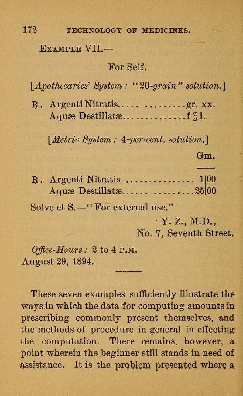 Example VII.— For Self. [Apothecaries^ System: 20-grain solution.] ;^. Argenti Nitratis gr. xx. Aquae Destillatse f § i. [Metric System: 4:-per-cent. solution.] Gm. ^. Argenti Nitratis IIOO Aquae Destillatae 25loO Solve et S.—For external use. Y. Z.,M.D., No. 7, Seventh Street. Office-Hours: 2 to 4 p.m. August 29, 1894. These seven examples sufficiently illustrate the ways in which the data for computing amounts in prescribing commonly present themselves, and the methods of procedure in general in effecting the computation. There remains, however, a point wherein the beginner still stands in need of assistance. It is the problem presented where a