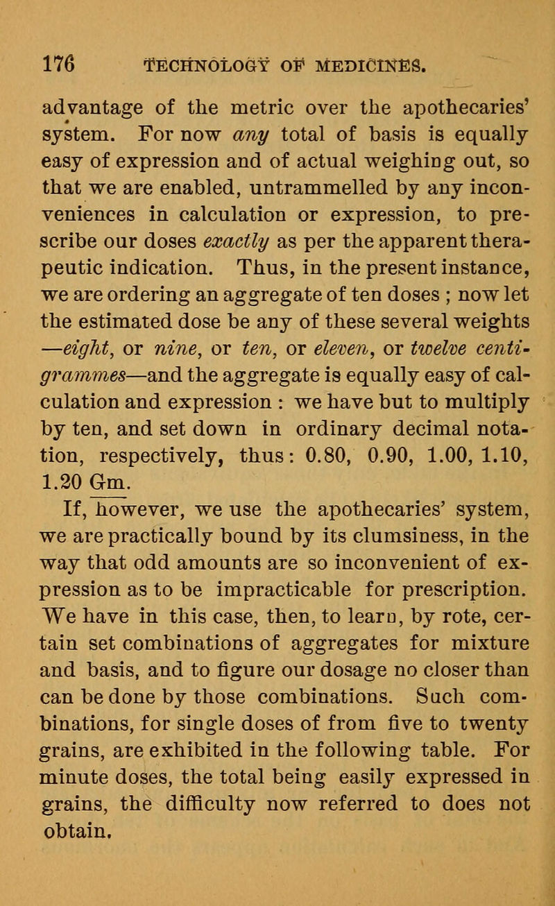 advantage of the metric over the apothecaries' system. For now any total of basis is equally easy of expression and of actual weighing out, so that we are enabled, untrammelled by any incon- veniences in calculation or expression, to pre- scribe our doses exactly as per the apparent thera- peutic indication. Thus, in the present instance, we are ordering an aggregate of ten doses ; now let the estimated dose be any of these several weights —eight, or nine, or ten, or eleven, or twelve centi- grammes—and the aggregate is equally easy of cal- culation and expression : we have but to multiply by ten, and set down in ordinary decimal nota- tion, respectively, thus: 0.80, 0.90, 1.00,1.10, 1.20 Gm. If, however, we use the apothecaries' system, we are practically bound by its clumsiness, in the way that odd amounts are so inconvenient of ex- pression as to be impracticable for prescription. We have in this case, then, to learn, by rote, cer- tain set combinations of aggregates for mixture and basis, and to figure our dosage no closer than can be done by those combinations. Such com- binations, for single doses of from five to twenty grains, are exhibited in the following table. For minute doses, the total being easily expressed in grains, the difficulty now referred to does not obtain.