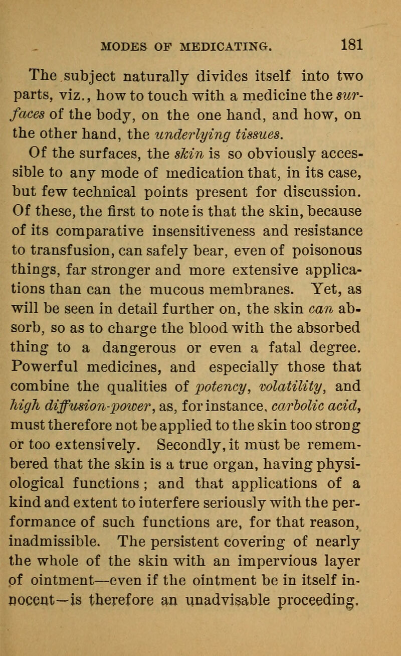 The subject naturally divides itself into two parts, viz., how to touch with a medicine the sur- faces of the body, on the one hand, and how, on the other hand, the underlying tissues. Of the surfaces, the skin is so obviously acces- sible to any mode of medication that, in its case, but few technical points present for discussion. Of these, the first to note is that the skin, because of its comparative in sensitiveness and resistance to transfusion, can safely bear, even of poisonous things, far stronger and more extensive applica- tions than can the mucous membranes. Yet, as will be seen in detail further on, the skin can ab- sorb, so as to charge the blood with the absorbed thing to a dangerous or even a fatal degree. Powerful medicines, and especially those that combine the qualities of potency, volatility, and high diffusion-power, as, for instance, cariolic acid, must therefore not be applied to the skin too strong or too extensively. Secondly, it must be remem- bered that the skin is a true organ, having physi- ological functions ; and that applications of a kind and extent to interfere seriously with the per- formance of such functions are, for that reason, inadmissible. The persistent covering of nearly the whole of the skin with an impervious layer of ointment—even if the ointment be in itself in- nocent—is therefore w unadvisable proceeding.