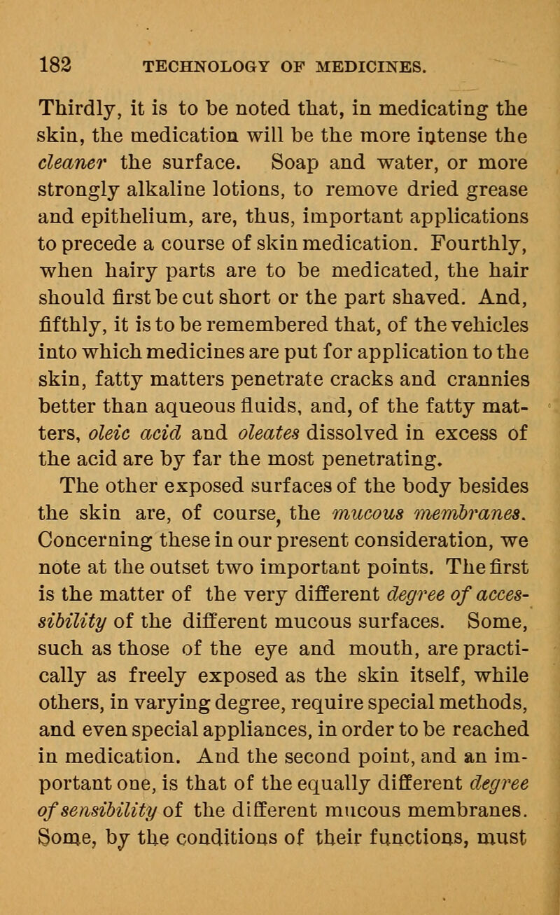 Thirdly, it is to be noted that, in medicating the skin, the medication will be the more intense the cleaner the surface. Soap and water, or more strongly alkaline lotions, to remove dried grease and epithelium, are, thus, important applications to precede a course of skin medication. Fourthly, when hairy parts are to be medicated, the hair should first be cut short or the part shaved. And, fifthly, it is to be remembered that, of the vehicles into which medicines are put for application to the skin, fatty matters penetrate cracks and crannies better than aqueous fluids, and, of the fatty mat- ters, oleic acid and oleates dissolved in excess of the acid are by far the most penetrating. The other exposed surfaces of the body besides the skin are, of course, the mucous menibranes. Concerning these in our present consideration, we note at the outset two important points. The first is the matter of the very different degree of acces- sibility of the different mucous surfaces. Some, such as those of the eye and mouth, are practi- cally as freely exposed as the skin itself, while others, in varying degree, require special methods, and even special appliances, in order to be reached in medication. And the second point, and an im- portant one, is that of the equally different degree of sensibility ot the different mucous membranes. §ome, by the conditions of their functions, must