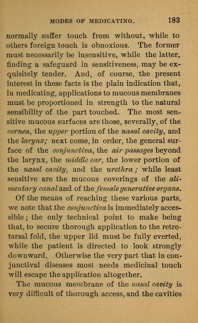 normally suffer touch from without, while to others foreign touch is obnoxious. The former must necessarily be insensitive, while the latter, finding a safeguard in sensitiveness, may be ex- quisitely tender. And, of course, the present interest in these facts is the plain indication that, in medicating, applications to mucous membranes must be proportioned in strength to the natural sensibility of the part touched. The most sen- sitive mucous surfaces are those, severally, of the cornea, the uiyper portion of the nasal camty, and the larynx; next come, in order, the general sur- face of the conjunctiva, the air passages beyond the larynx, the middle ear, the lower portion of the nasal cavity, and the urethra; while least sensitive are the mucous coverings of the ali- mentary canal 2jid. of lYiQ female generative organs. Of the means of reaching these various parts, we note that the conjunctiva is immediately acces- sible ; the only technical point to make being that, to secure thorough application to the retro- tarsal fold, the upper lid must be fully everted, while the patient is directed to look strongly downward. Otherwise the very part that in con- junctival diseases most needs medicinal touch will escape the application altogether. The mucous membrane of the nasal cavity is very difficult of thorough access, and the cavities