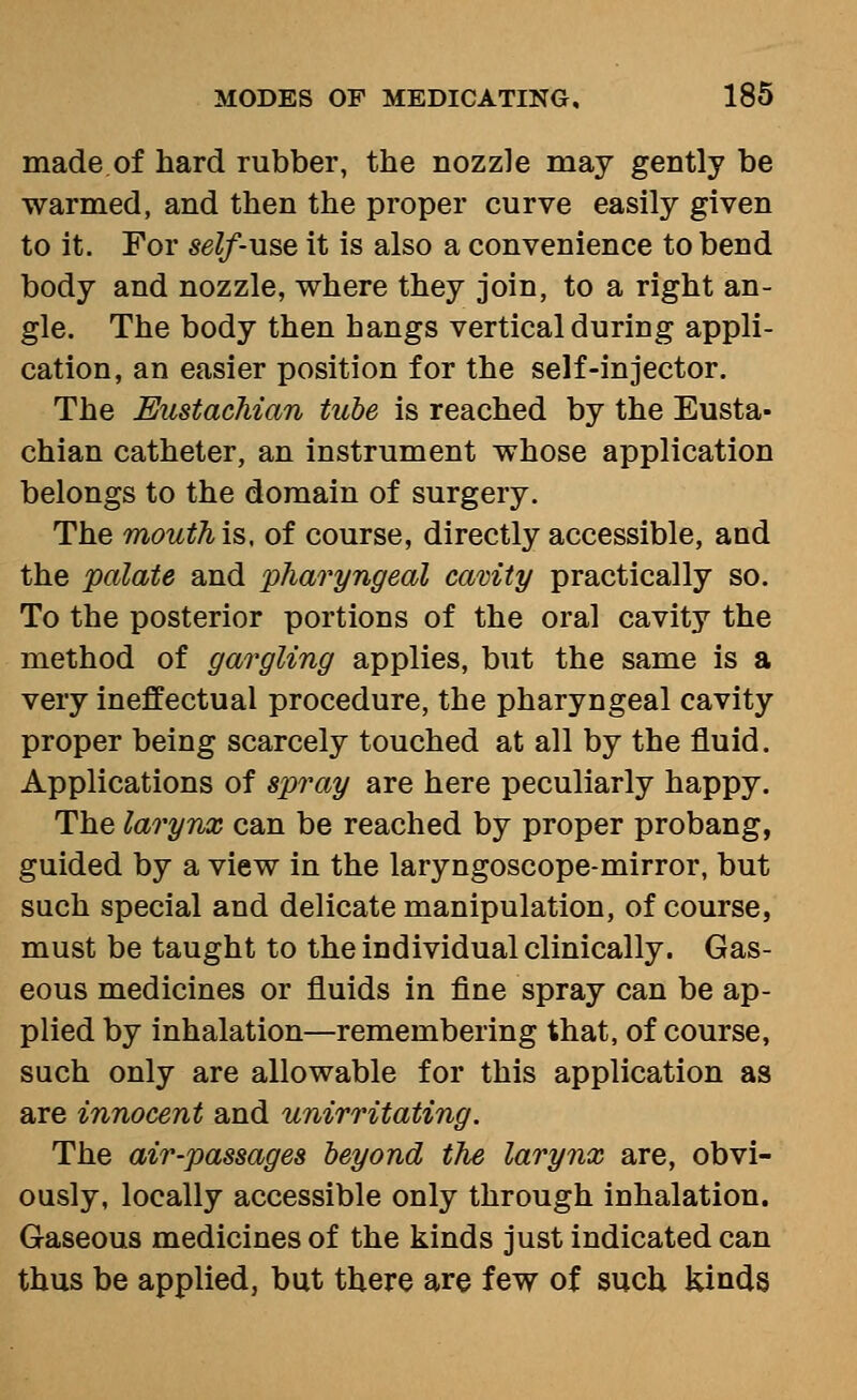 made of hard rubber, the nozzle may gently be warmed, and then the proper curve easily given to it. For self-use it is also a convenience to bend body and nozzle, where they join, to a right an- gle. The body then hangs vertical during appli- cation, an easier position for the self-injector. The Eustachian tube is reached by the Eusta- chian catheter, an instrument whose application belongs to the domain of surgery. The mouthis. of course, directly accessible, and the palate and pharyngeal cavity practically so. To the posterior portions of the oral cavity the method of gargling applies, but the same is a very ineffectual procedure, the pharyngeal cavity proper being scarcely touched at all by the fluid. Applications of spray are here peculiarly happy. The larynx can be reached by proper probang, guided by a view in the laryngoscope-mirror, but such special and delicate manipulation, of course, must be taught to the individual clinically. Gas- eous medicines or fluids in fine spray can be ap- plied by inhalation—remembering that, of course, such only are allowable for this application as are innocent and unirritating. The air-passages beyond the larynx are, obvi- ously, locally accessible only through inhalation. Gaseous medicines of the kinds just indicated can thus be applied, but there are few of such kinds
