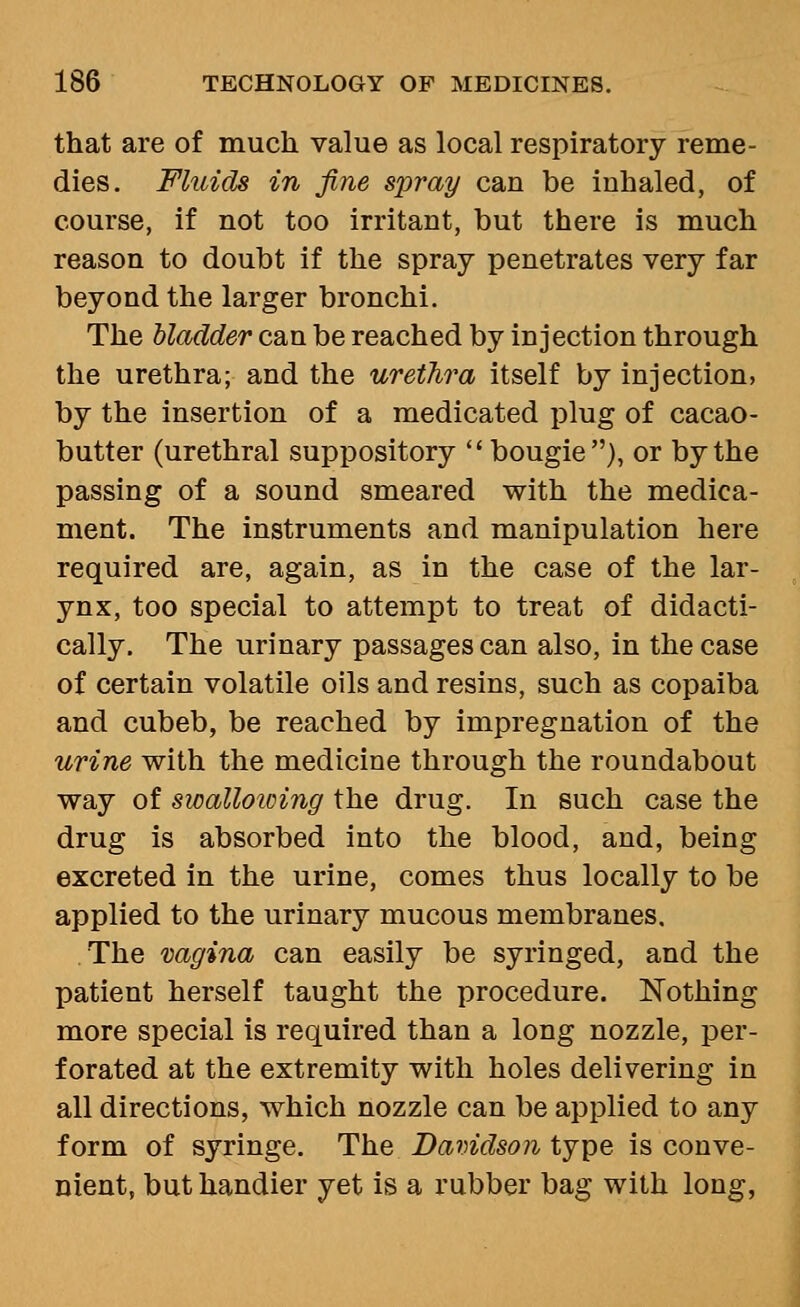 that are of much value as local respiratory reme- dies. Fluids in fine spray can be inhaled, of course, if not too irritant, but there is much reason to doubt if the spray penetrates very far beyond the larger bronchi. The bladder can be reached by injection through the urethra; and the urethra itself by injection, by the insertion of a medicated plug of cacao- butter (urethral suppository  bougie), or by the passing of a sound smeared with the medica- ment. The instruments and manipulation here required are, again, as in the case of the lar- ynx, too special to attempt to treat of didacti- cally. The urinary passages can also, in the case of certain volatile oils and resins, such as copaiba and cubeb, be reached by impregnation of the urine with the medicine through the roundabout way of swalloicing the drug. In such case the drug is absorbed into the blood, and, being excreted in the urine, comes thus locally to be applied to the urinary mucous membranes. The vagina can easily be syringed, and the patient herself taught the procedure. Nothing more special is required than a long nozzle, per- forated at the extremity with holes delivering in all directions, which nozzle can be applied to any form of syringe. The Davidson type is conve- nient, but handier yet is a rubber bag with long,