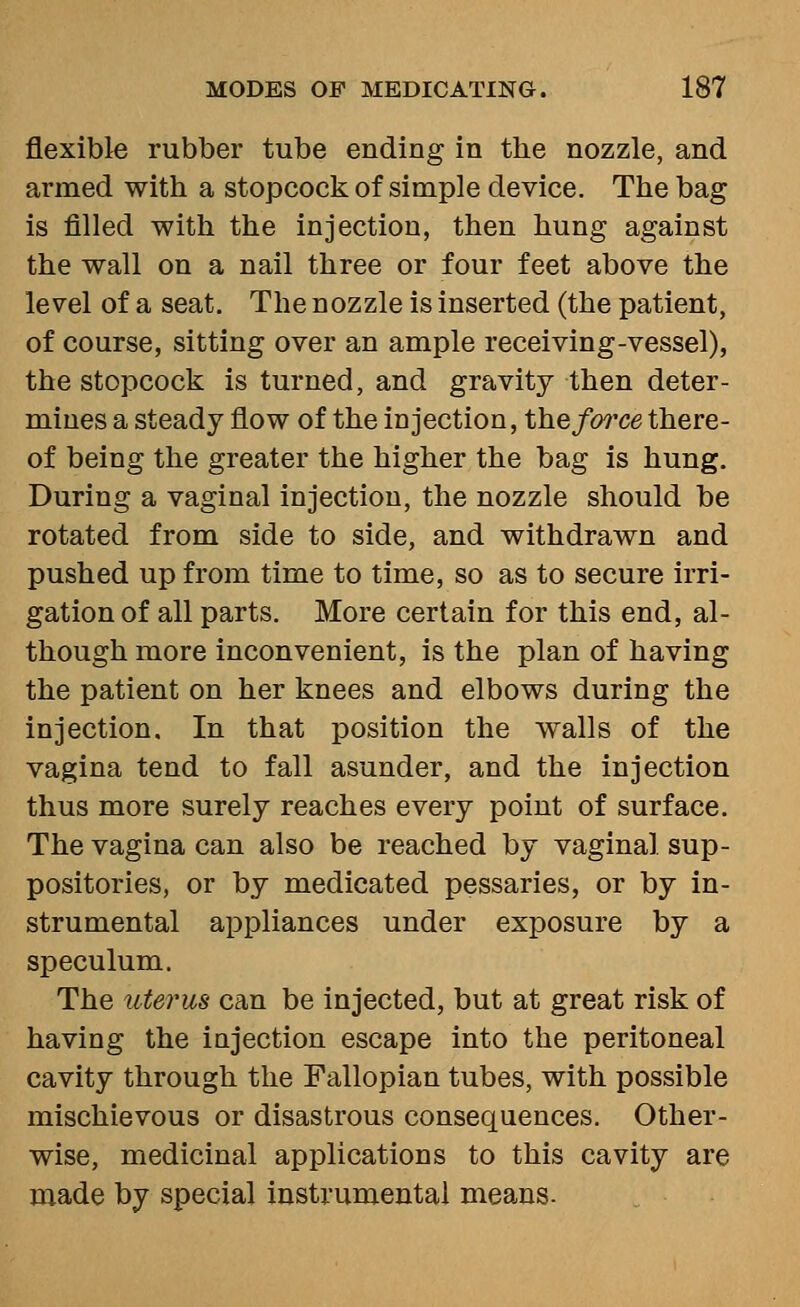 flexible rubber tube ending in the nozzle, and armed with a stopcock of simple device. The bag is filled with the injection, then hung against the wall on a nail three or four feet above the level of a seat. The nozzle is inserted (the patient, of course, sitting over an ample receiving-vessel), the stopcock is turned, and gravity then deter- mines a steady flow of the injection, the force there- of being the greater the higher the bag is hung. During a vaginal injection, the nozzle should be rotated from side to side, and withdrawn and pushed up from time to time, so as to secure irri- gation of all parts. More certain for this end, al- though more inconvenient, is the plan of having the patient on her knees and elbows during the injection. In that position the walls of the vagina tend to fall asunder, and the injection thus more surely reaches every point of surface. The vagina can also be reached by vaginal sup- positories, or by medicated pessaries, or by in- strumental appliances under exposure by a speculum. The uterus can be injected, but at great risk of having the injection escape into the peritoneal cavity through the Fallopian tubes, with possible mischievous or disastrous consequences. Other- wise, medicinal applications to this cavity are made by special instrumental means.