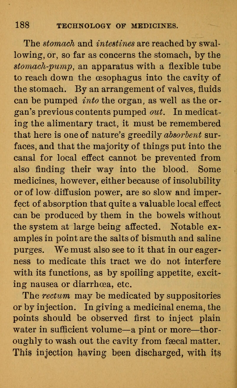 The stomach and intestines are reached by swal- lowing, or, so far as concerns the stomach, by the stomach-pump, an apparatus with a flexible tube to reach down the oesophagus into the cavity of the stomach. By an arrangement of valves, fluids can be pumped into the organ, as well as the or- gan's previous contents pumped out. In medicat- ing the alimentary tract, it must be remembered that here is one of nature's greedily absorbent sur- faces, and that the majority of things put into the canal for local effect cannot be prevented from also finding their way into the blood. Some medicines, however, either because of insolubility or of low diffusion power, are so slow and imper- fect of absorption that quite a valuable local effect can be produced by them in the bowels without the system at large being affected. Notable ex- amples in point are the salts of bismuth and saline purges. We must also see to it that in our eager- ness to medicate this tract we do not interfere with its functions, as by spoiling appetite, excit- ing nausea or diarrhoea, etc. The rectum may be medicated by suppositories or by injection. In giving a medicinal enema, the points should be observed first to inject plain water in sufficient volume—a pint or more—thor- oughly to wash out the cavity from faecal matter. Thi§ injection having beea discharged, with its