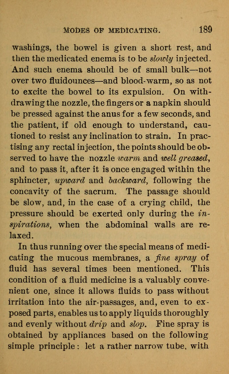 washings, the bowel is given a short rest, and then the medicated enema is to be slowly injected. And such enema should be of small bulk—not over two fluidounces—and blood-warm, so as not to excite the bowel to its expulsion. On with- drawing the nozzle, the fingers or a napkin should be pressed against the anus for a few seconds, and the patient, if old enough to understand, cau- tioned to resist any inclination to strain. In prac- tising any rectal injection, the points should be ob- served to have the nozzle imrm and well greased, and to pass it, after it is once engaged within the sphincter, upward and backward, following the concavity of the sacrum. The passage should be slow, and, in the case of a crying child, the pressure should be exerted only during the in- spirations, when the abdominal walls are re- laxed. In thus running over the special means of medi- cating the mucous membranes, a fine spray of fluid has several times been mentioned. This condition of a fluid medicine is a valuably conve- nient one, since it allows fluids to pass without irritation into the air-passages, and, even to ex- posed parts, enables us to apply liquids thoroughly and evenly without drip and slop. Fine spray is obtained by appliances based on the following simple principle : let a rather narrow tube, with