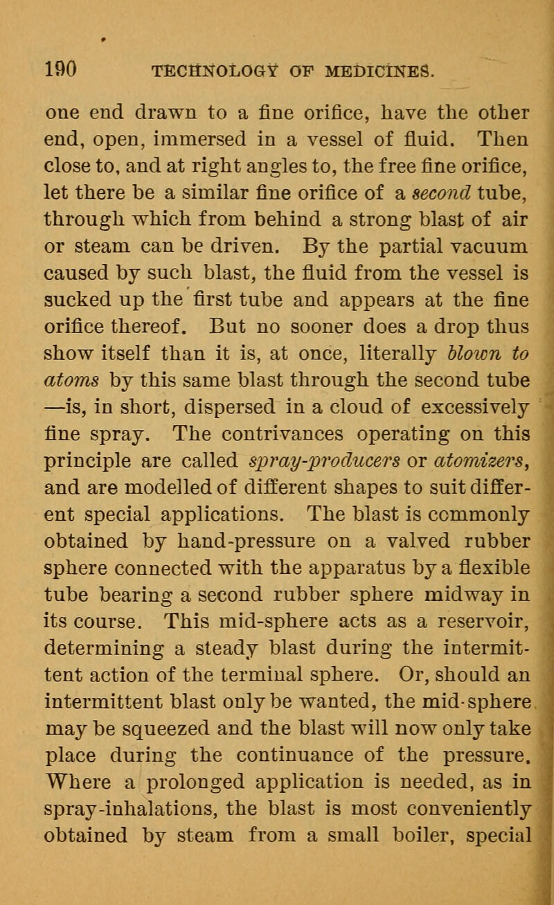 one end drawn to a fine orifice, have the other end, open, immersed in a vessel of fluid. Then close to, and at right angles to, the free fine orifice, let there be a similar fine orifice of a second tube, through which from behind a strong blast of air or steam can be driven. By the partial vacuum caused by such blast, the fluid from the vessel is sucked up the first tube and appears at the fine orifice thereof. But no sooner does a drop thus show itself than it is, at once, literally blown to atoms by this same blast through the second tube —is, in short, dispersed in a cloud of excessively fine spray. The contrivances operating on this principle are called spray-producers or atomizers, and are modelled of different shapes to suit differ- ent special applications. The blast is commonly obtained by hand-pressure on a valved rubber sphere connected with the apparatus by a flexible tube bearing a second rubber sphere midway in its course. This mid-sphere acts as a reservoir, determining a steady blast during the intermit- tent action of the terminal sphere. Or, should an intermittent blast only be wanted, the mid-sphere may be squeezed and the blast will now only take place during the continuance of the pressure. Where a prolonged application is needed, as in spray-inhalations, the blast is most conveniently obtained by steam from a small boiler, special