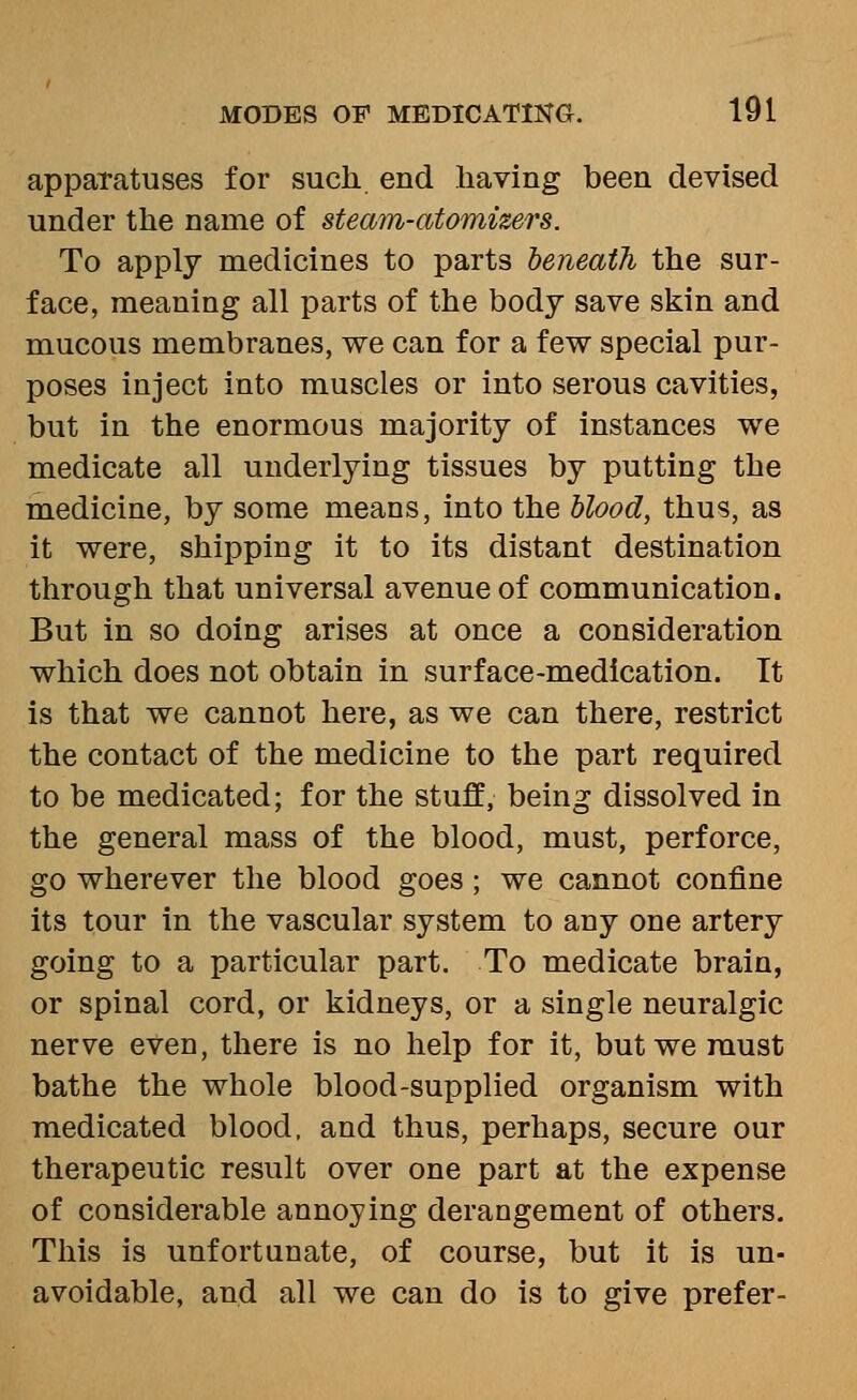 apparatuses for such end having been devised under the name of steam-atomizers. To apply medicines to parts heneath the sur- face, meaning all parts of the body save skin and mucous membranes, we can for a few special pur- poses inject into muscles or into serous cavities, but in the enormous majority of instances we medicate all underlying tissues by putting the medicine, by some means, into the hlood, thus, as it were, shipping it to its distant destination through that universal avenue of communication. But in so doing arises at once a consideration which does not obtain in surface-medication. It is that we cannot here, as we can there, restrict the contact of the medicine to the part required to be medicated; for the stuff, being dissolved in the general mass of the blood, must, perforce, go wherever the blood goes ; we cannot confine its tour in the vascular system to any one artery going to a particular part. To medicate brain, or spinal cord, or kidneys, or a single neuralgic nerve even, there is no help for it, but we must bathe the whole blood-supplied organism with medicated blood, and thus, perhaps, secure our therapeutic result over one part at the expense of considerable annoying derangement of others. This is unfortunate, of course, but it is un- avoidable, and all we can do is to give prefer-