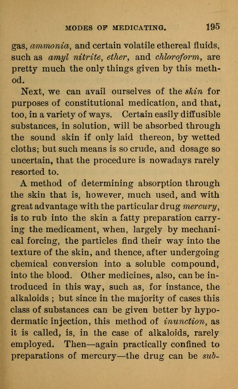 gas, aminonia, and certain volatile ethereal fluids, such as amyl nitrite, ether, and chloroform, are pretty much the only things given by this meth- od. Next, we can avail ourselves of the sMn for purposes of constitutional medication, and that, too, in a variety of ways. Certain easily diffusible substances, in solution, will be absorbed through the sound skin if only laid thereon, by wetted cloths; but such means is so crude, and dosage so uncertain, that the procedure is nowadays rarely resorted to. A method of determining absorption through the skin that is, however, much used, and with great advantage with the particular drug mercury, is to rub into the skin a fatty preparation carry- ing the medicament, when, largely by mechani- cal forcing, the particles find their way into the texture of the skin, and thence, after undergoing chemical conversion into a soluble compound, into the blood. Other medicines, also, can be in- troduced in this way, such as, for instance, the alkaloids ; but since in the majority of cases this class of substances can be given better by hypo- dermatic injection, this method of inunction, as it is called, is, in the case of alkaloids, rarely employed. Then—again practically confined to preparations of mercury—the drug can be sub-