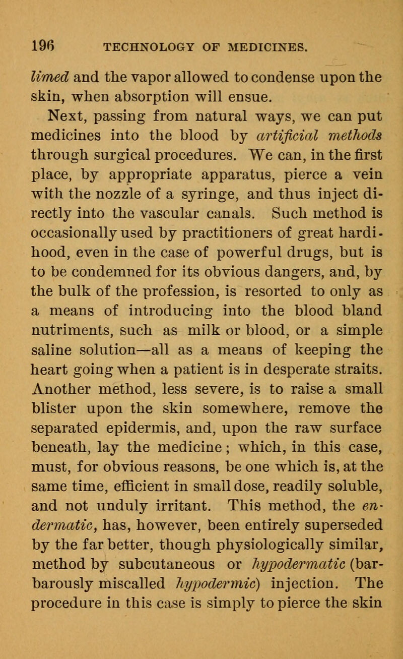 limed and the vapor allowed to condense upon the skin, when absorption will ensue. Next, passing from natural ways, we can put medicines into the blood by artificial methods through surgical procedures. We can, in the first place, by appropriate apparatus, pierce a vein with the nozzle of a syringe, and thus inject di- rectly into the vascular canals. Such method is occasionally used by practitioners of great hardi- hood, even in the case of powerful drugs, but is to be condemned for its obvious dangers, and, by the bulk of the profession, is resorted to only as a means of introducing into the blood bland nutriments, such as milk or blood, or a simple saline solution—all as a means of keeping the heart going when a patient is in desperate straits. Another method, less severe, is to raise a small blister upon the skin somewhere, remove the separated epidermis, and, upon the raw surface beneath, lay the medicine; which, in this case, must, for obvious reasons, be one which is, at the same time, efficient in small dose, readily soluble, and not unduly irritant. This method, the en- dermatic, has, however, been entirely superseded by the far better, though physiologically similar, method by subcutaneous or hypodermatic (bar- barously miscalled hypodermic) injection. The procedure in this case is simply to pierce the skin