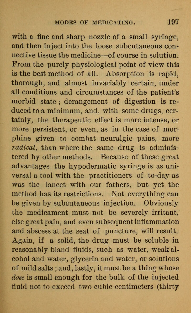 with a fine and sharp nozzle of a small syringe, and then inject into the loose subcutaneous con- nective tissue the medicine—of course in solution. From the purely physiological point of view this is the best method of all. Absorption is rapid, thorough, and almost invariably certain, under all conditions and circumstances of the patient's morbid state ; derangement of digestion is re- duced to a minimum, and, with some drugs, cer- tainly, the therapeutic effect is more intense, or more persistent, or even, as in the case of mor- phine given to combat neuralgic pains, more radical, than where the same drug is adminis- tered by other methods. Because of these great advantages the hypodermatic syringe is as uni- versal a tool with the practitioners of to-day as was the lancet with our fathers, but yet the method has its restrictions. Not everything can be given by subcutaneous injection. Obviously the medicament must not be severely irritant, else great pain, and even subsequent inflammation and abscess at the seat of puncture, will result. Again, if a solid, the drug must be soluble in reasonably bland fluids, such as water, weak al- cohol and water, glycerin and water, or solutions of mild salts ; and, lastly, it must be a thing whose dose is small enough for the bulk of the injected fluid not to exceed two cubic centimeters (thirty