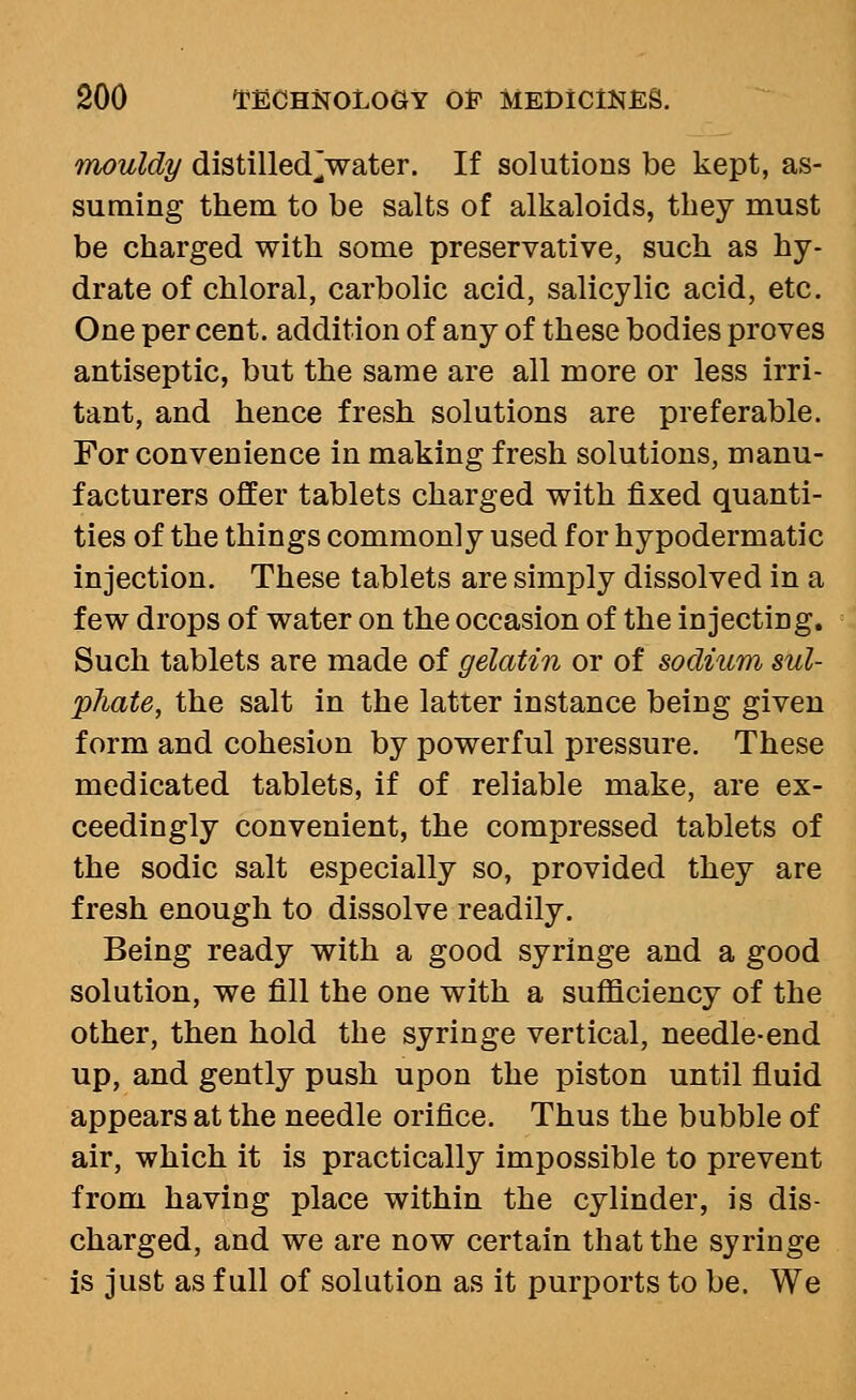 mouldy distilled_]water. If solutions be kept, as- suming them to be salts of alkaloids, they must be charged with some preservative, such as hy- drate of chloral, carbolic acid, salicylic acid, etc. One per cent, addition of any of these bodies proves antiseptic, but the same are all more or less irri- tant, and hence fresh solutions are preferable. For convenience in making fresh solutions, manu- facturers offer tablets charged with fixed quanti- ties of the things commonly used for hypodermatic injection. These tablets are simply dissolved in a few drops of water on the occasion of the injecting. Such tablets are made of gelatin or of sodium sul- phate, the salt in the latter instance being given form and cohesion by powerful pressure. These medicated tablets, if of reliable make, are ex- ceedingly convenient, the compressed tablets of the sodic salt especially so, provided they are fresh enough to dissolve readily. Being ready with a good syringe and a good solution, we fill the one with a sufficiency of the other, then hold the syringe vertical, needle-end up, and gently push upon the piston until fluid appears at the needle orifice. Thus the bubble of air, which it is practically impossible to prevent from having place within the cylinder, is dis- charged, and we are now certain that the syringe is just as full of solution as it purports to be. We