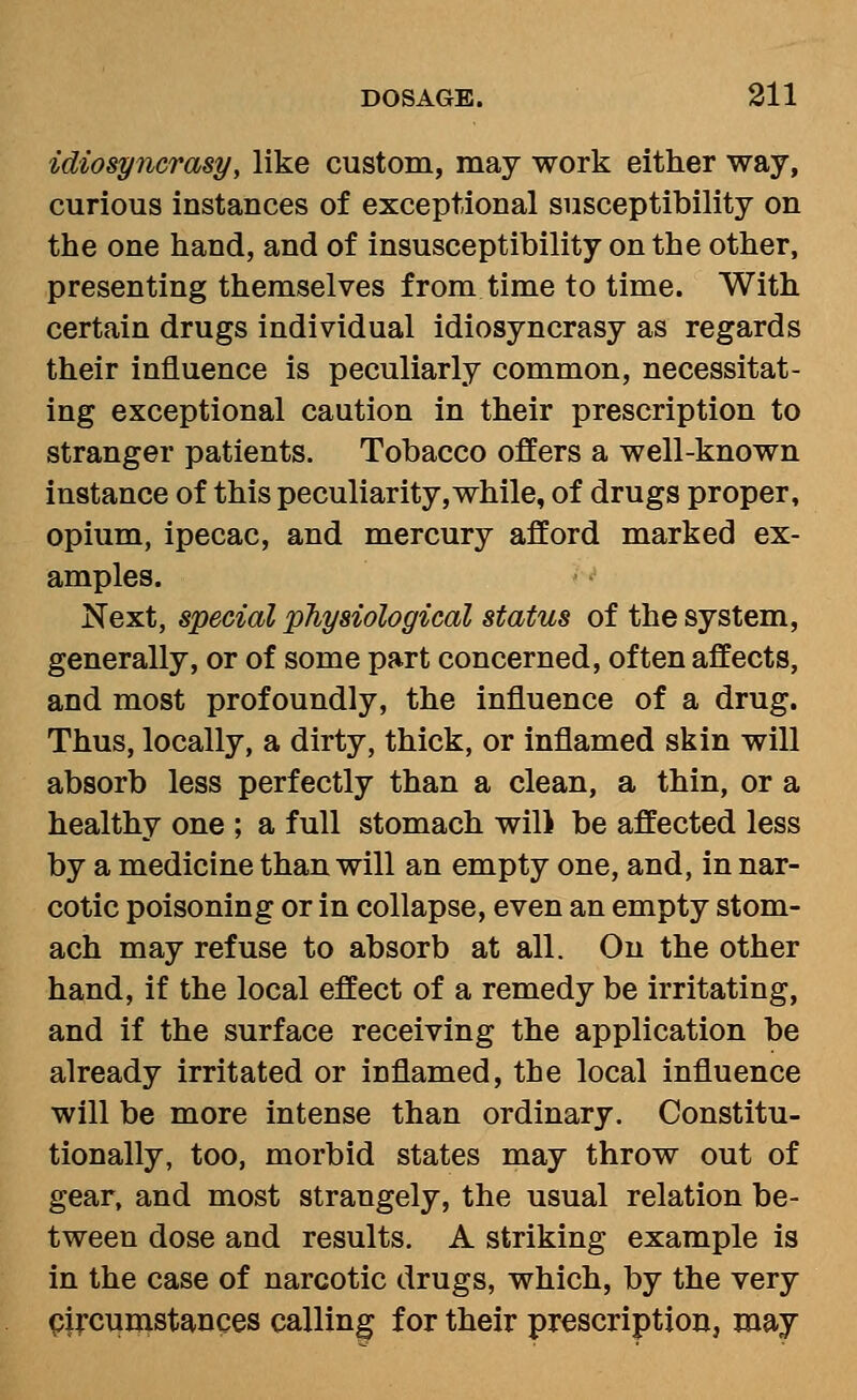 idiosyTicrasy, like custom, may work either way, curious instances of exceptional susceptibility on the one hand, and of insusceptibility on the other, presenting themselves from time to time. With certain drugs individual idiosyncrasy as regards their influence is peculiarly common, necessitat- ing exceptional caution in their prescription to stranger patients. Tobacco offers a well-known instance of this peculiarity,while, of drugs proper, opium, ipecac, and mercury afford marked ex- amples. Next, special physiological status of the system, generally, or of some part concerned, often affects, and most profoundly, the influence of a drug. Thus, locally, a dirty, thick, or inflamed skin will absorb less perfectly than a clean, a thin, or a healthy one ; a full stomach will be affected less by a medicine than will an empty one, and, in nar- cotic poisoning or in collapse, even an empty stom- ach may refuse to absorb at all. On the other hand, if the local effect of a remedy be irritating, and if the surface receiving the application be already irritated or inflamed, the local influence will be more intense than ordinary. Constitu- tionally, too, morbid states may throw out of gear, and most strangely, the usual relation be- tween dose and results. A striking example is in the case of narcotic drugs, which, by the very pi;-cumstances calling for their prescription, may