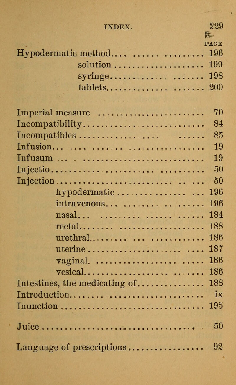 PAGE Hypodermatic method 196 solution 199 syringe 198 tablets..... 200 Imperial measure 70 Incompatibility 84 Incompatibles 85 Infusion 19 Inf usum . 19 Injectio 50 Injection 50 hypodermatic 196 intravenous 196 nasal 184 rectal 188 urethral 186 uterine 187 vaginal 186 vesical 186 Intestines, the medicating of 188 Introduction ix Inunction 195 Juice 50 Language of prescriptions 92