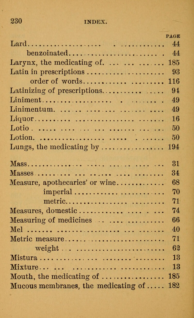 PAGE Lard 44 benzoinated 44 Larynx, the medicating of 185 Latin in prescriptions 93 order of words 116 Latinizing of prescriptions 94 Liniment 49 Linimentum. 49 Liquor 16 Lotio 50 Lotion . 50 Lungs, the medicating by 194 Mass 31 Masses 34 Measure, apothecaries' or wine 68 imperial 70 metric 71 Measures, domestic 74 Measuring of medicines 66 Mel 40 Metric measure 71 weight 63 Mistura 13 Mixture 13 Mouth, the medicating of 185 Mucous membranes, the medicating of 183