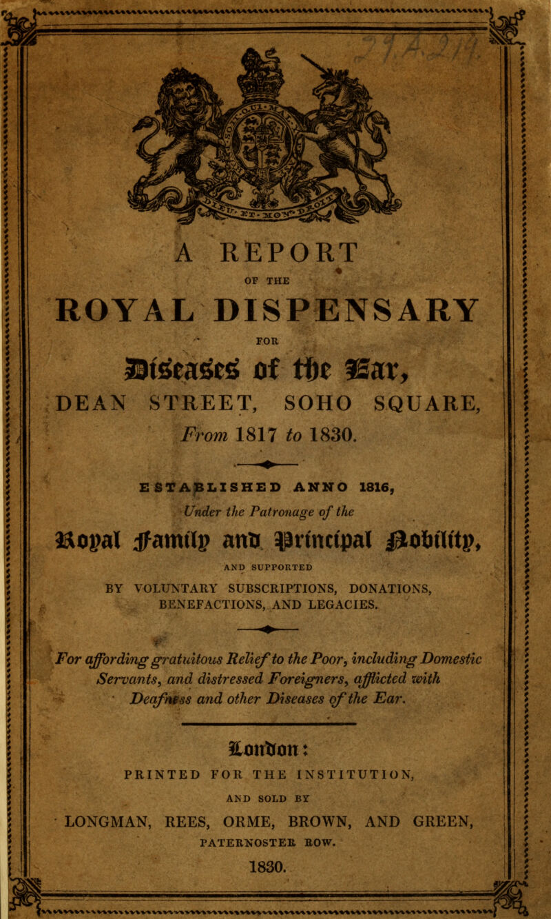 A REPORT % OF THE ROYAL DISPENSARY FOR Stttaufe* of fbt ©at, DEAN STREET, SOHO SQUARE, From 1817 to 1830. ESTABLISHED ANNO 1816, Under the Patronage of the a&opal tfamtlp an* principal llofeflftp, AND SUPPORTED BY VOLUNTARY SUBSCRIPTIONS, DONATIONS, BENEFACTIONS, AND LEGACIES. For affording gratuitous Relief to the Poor, including Domestic Servants, and distressed Foreigners, afflicted with Deafmss and other Diseases of the Ear, 2£mrtron: PRINTED FOR THE INSTITUTION, AND SOLD BY LONGMAN, REES, ORME, BROWN, AND GREEN, PATERNOSTER ROW. 1830. at ^ w