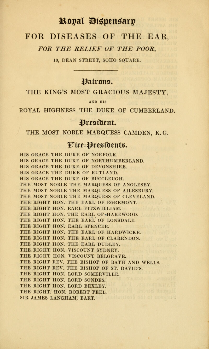 FOR DISEASES OF THE EAR, FOR THE RELIEF OF THE POOR, 10, DEAN STREET, SOHO SQUARE. patrons, THE KING'S MOST GRACIOUS MAJESTY, AND HIS ROYAL HIGHNESS THE DUKE OF CUMBERLAND. Ifctsftent THE MOST NOBLE MARQUESS CAMDEN, K.G. HIS GRACE THE DUKE OF NORFOLK. HIS GRACE THE DUKE OF NORTHUMBERLAND. HIS GRACE THE DUKE OF DEVONSHIRE. HIS GRACE THE DUKE OF RUTLAND. HIS GRACE THE DUKE OF BUCCLEUGH. THE MOST NOBLE THE MARQUESS OF ANGLESEY. THE MOST NOBLE THE MARQUESS OF AILESBURY. THE MOST NOBLE THE MARQUESS OF CLEVELAND. THE RIGHT HON. THE EARL OF EGREMONT. THE RIGHT HON. EARL FITZWILLIAM. THE RIGHT HON. THE EARL OF^HAREWOOD. THE RIGHT HON. THE EARL OF LONSDALE. THE RIGHT HON. EARL SPENCER. THE RIGHT HON. THE EARL OF HARDWICKE. THE RIGHT HON. THE EARL OF CLARENDON. THE RIGHT HON. THE EARL DUDLEY. THE RIGHT HON. VISCOUNT SYDNEY. THE RIGHT HON. VISCOUNT BELGRAVE. THE RIGHT REV. THE BISHOP OF BATH AND WELLS. THE RIGHT REV. THE BISHOP OF ST. DAVID'S. THE RIGHT HON. LORD SOMERVILLE. THE RIGHT HON. LORD SONDES. THE RIGHT HON. LORD BEXLEY. THE RIGHT. HON. ROBERT PEEL. SIR JAMES LANGHAM, BART.