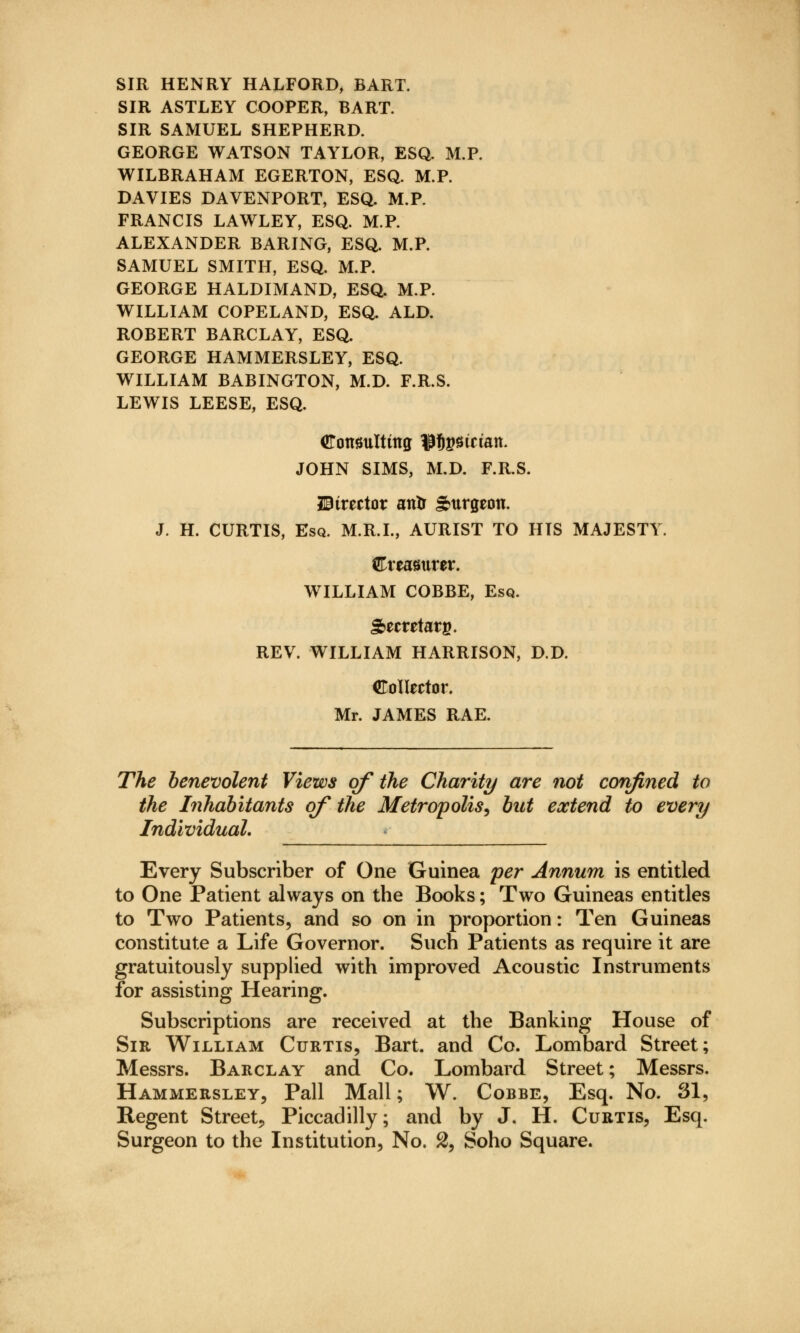 SIR HENRY HALFORD, BART. SIR ASTLEY COOPER, BART. SIR SAMUEL SHEPHERD. GEORGE WATSON TAYLOR, ESQ. M.P. WILBRAHAM EGERTON, ESQ. M.P. DAVIES DAVENPORT, ESQ. M.P. FRANCIS LAWLEY, ESQ. M.P. ALEXANDER BARING, ESQ. M.P. SAMUEL SMITH, ESQ. M.P. GEORGE HALDIMAND, ESQ. M.P. WILLIAM COPELAND, ESQ. ALD. ROBERT BARCLAY, ESQ. GEORGE HAMMERSLEY, ESQ. WILLIAM BABINGTON, M.D. F.R.S. LEWIS LEESE, ESQ. Consulting Ufigstaan. JOHN SIMS, M.D. F.R.S. director antr Surgeon. J. H. CURTIS, Esq. M.R.I., AURIST TO HIS MAJESTY dlxtamvtv. WILLIAM COBBE, Esq. Secretary. REV. WILLIAM HARRISON, D.D. Collector. Mr. JAMES RAE. The benevolent Views of the Charity are not confined to the Inhabitants of the Metropolis, but extend to every Individual. Every Subscriber of One Guinea per Annum is entitled to One Patient always on the Books; Two Guineas entitles to Two Patients, and so on in proportion: Ten Guineas constitute a Life Governor. Such Patients as require it are gratuitously supplied with improved Acoustic Instruments for assisting Hearing. Subscriptions are received at the Banking House of Sir William Curtis, Bart, and Co. Lombard Street; Messrs. Barclay and Co. Lombard Street; Messrs. Hammersley, Pall Mall; W. Cobbe, Esq. No. 81, Regent Street, Piccadilly; and by J. H. Curtis, Esq. Surgeon to the Institution, No. 2, Soho Square.