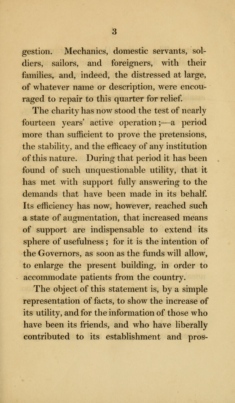 gestion. Mechanics, domestic servants, sol- diers, sailors, and foreigners, with their families, and, indeed, the distressed at large, of whatever name or description, were encou- raged to repair to this quarter for relief. The charity has now stood the test of nearly fourteen years' active operation;—a period more than sufficient to prove the pretensions, the stability, and the efficacy of any institution of this nature. During that period it has been found of such unquestionable utility, that it has met with support fully answering to the demands that have been made in its behalf. Its efficiency has now, however, reached such a state of augmentation, that increased means of support are indispensable to extend its sphere of usefulness; for it is the intention of the Governors, as soon as the funds will allow, to enlarge the present building, in order to accommodate patients from the country. The object of this statement is, by a simple representation of facts, to show the increase of its utility, and for the information of those who have been its friends, and who have liberally contributed to its establishment and pros-