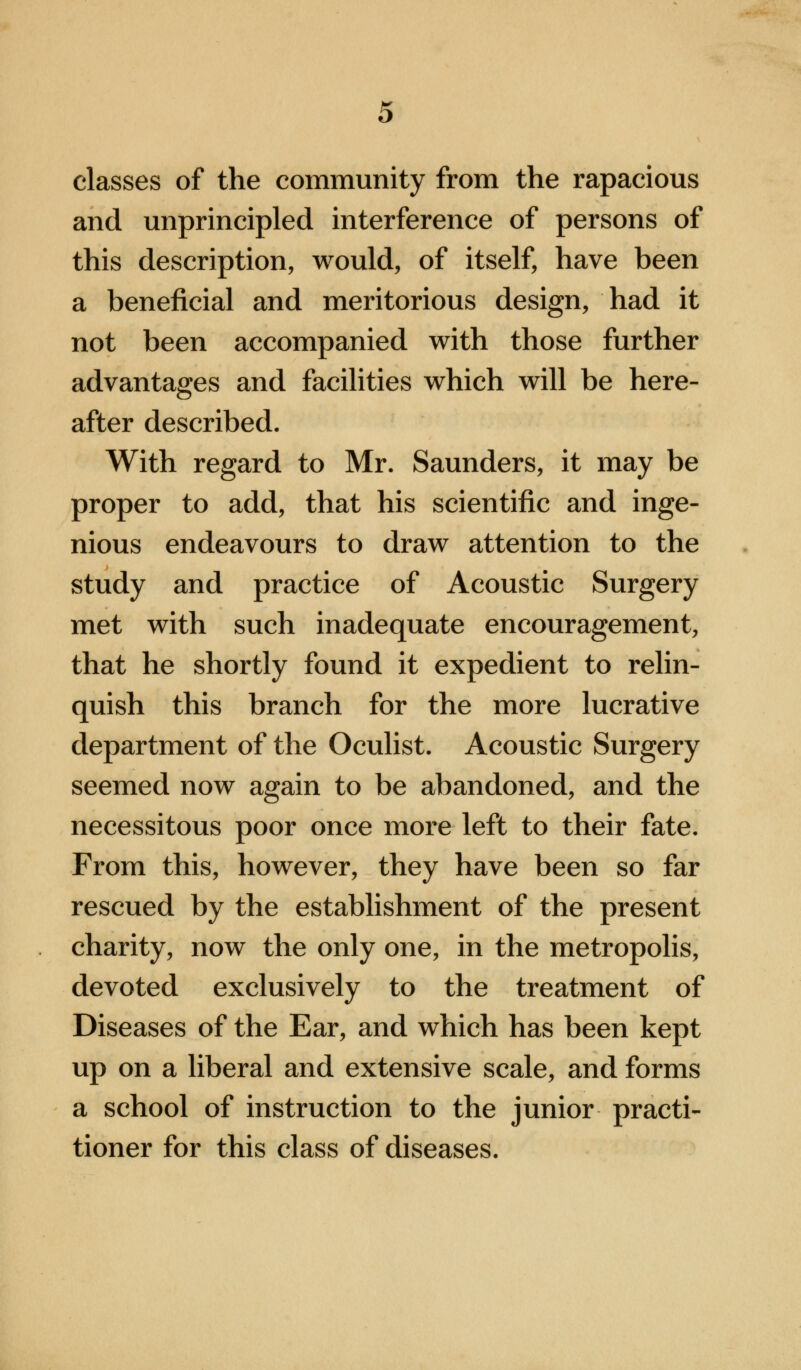 classes of the community from the rapacious and unprincipled interference of persons of this description, would, of itself, have been a beneficial and meritorious design, had it not been accompanied with those further advantages and facilities which will be here- after described. With regard to Mr. Saunders, it may be proper to add, that his scientific and inge- nious endeavours to draw attention to the study and practice of Acoustic Surgery met with such inadequate encouragement, that he shortly found it expedient to relin- quish this branch for the more lucrative department of the Oculist. Acoustic Surgery seemed now again to be abandoned, and the necessitous poor once more left to their fate. From this, however, they have been so far rescued by the establishment of the present charity, now the only one, in the metropolis, devoted exclusively to the treatment of Diseases of the Ear, and which has been kept up on a liberal and extensive scale, and forms a school of instruction to the junior practi- tioner for this class of diseases.