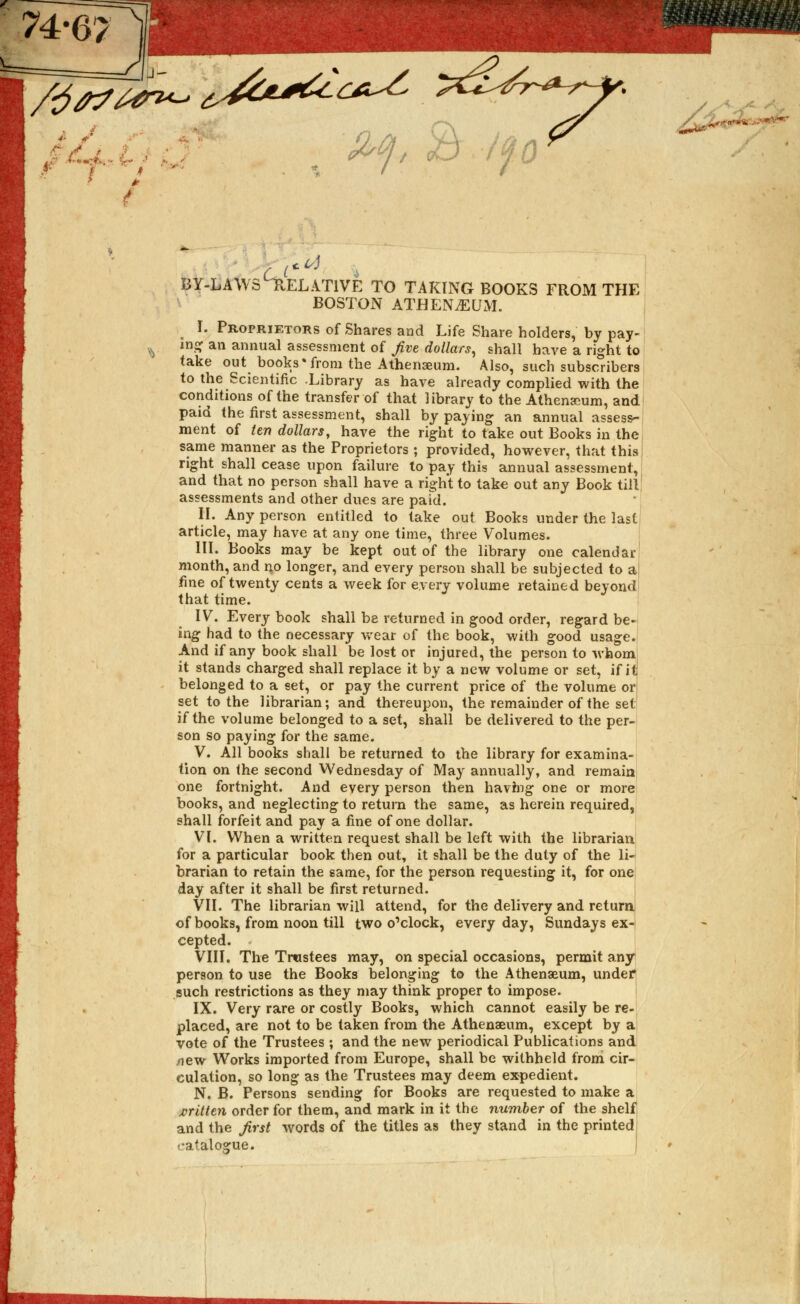 74-67 /j/?7M™^ /* ■ by-laws Relative to taking books from the boston athen^um. I. Proprietors of Shares and Life Share holders, by pay- ing an annual assessment of five dollars, shall have a right to take out books'from the Athenaeum. Also, such subscribers to the Scientific -Library as have already complied with the conditions of the transfer of that library to the Athenaeum, and paid the first assessment, shall by paying an annual assess- ment of ten dollars, have the right to take out Books in the same manner as the Proprietors ; provided, however, that this right shall cease upon failure to pay this annual assessment, and that no person shall have a right to take out any Book till assessments and other dues are pafd. II. Any person entitled to take out Books under the last article, may have at any one time, three Volumes. III. Books may be kept out of the library one calendar month, and no longer, and every person shall be subjected to a; fine of twenty cents a week for every volume retained beyond that time. IV. Every book shall be returned in good order, regard be- ing had to the necessary wear of the book, with good usage. And if any book shall be lost or injured, the person to whom it stands charged shall replace it by a new volume or set, if it belonged to a set, or pay the current price of the volume or set to the librarian; and thereupon, the remainder of the set if the volume belonged to a set, shall be delivered to the per- son so paying for the same. V. All books shall be returned to the library for examina- tion on the second Wednesday of May annually, and remain one fortnight. And every person then havhig one or more books, and neglecting to return the same, as herein required, shall forfeit and pay a fine of one dollar. VI. When a written request shall be left with the librarian for a particular book then out, it shall be the duty of the li- brarian to retain the same, for the person requesting it, for one day after it shall be first returned. VII. The librarian will attend, for the delivery and return of books, from noon till two o'clock, every day, Sundays ex- cepted. VIII. The Trustees may, on special occasions, permit any person to use the Books belonging to the Athenaeum, under such restrictions as they may think proper to impose. IX. Very rare or costly Books, which cannot easily be re- placed, are not to be taken from the Athenaeum, except by a vote of the Trustees ; and the new periodical Publications and xiew Works imported from Europe, shall be withheld from cir- culation, so long as the Trustees may deem expedient. N. B. Persons sending for Books are requested to make a written order for them, and mark in it the number of the shelf and the first words of the titles as they stand in the printed) catalogue.