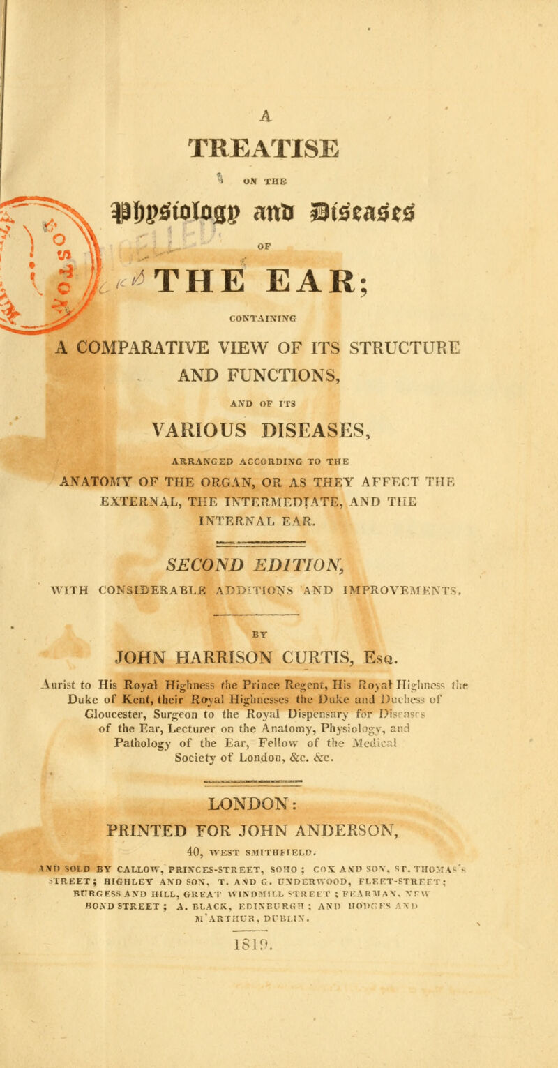 TREATISE * ON THE $$p0tolag$ ana ®i$sa$t£ >i/ tc ^THE EAR; CONTAINING A COMPARATIVE VIEW OF ITS STRUCTURE AND FUNCTIONS, AND OF ITS VARIOUS DISEASES, ARRANGED ACCORDING TO THE ANATOMY OF THE ORGAN, OR AS THEY AFFECT THE EXTERNAL, THE INTERMEDIATE, AND THE INTERNAL EAR. SECOND EDITION, WITH CONSIDERABLE ADDITIONS AND IMPROVEMENTS. BY JOHN HARRISON CURTIS, Esq. Aurist to His Royal Highness the Prince Regent, His Royal Highness the Duke of Kent, their Royal Highnesses the Duke and Duchess of Gloucester, Surgeon to the Royal Dispensary for Dis-rnsrs of the Ear, Lecturer on the Anatomy, Physiology, and Pathology of the Ear, Fellow of the Medical Society of London, &c. &c. LONDON: PRINTED FOR JOHN ANDERSON, 40, WEST SMITHFTELD. \\T> SOLD BY CALLOW, PRINCES-STREET, SOHO ; COS AND SOY, ST. THOMAS ! STREET; HIGHLEY AND SON, T. AND G. UNDERWOOD, FLEFT-STRFTT ; BURGESS AND HILL, GREAT WINDMILL STREET ; PEARMAN, NPW BOND STREET ; A. BLACK, EDINBURGH; AND HODGES AND jfARTHUR, DUBLIN. 1819.