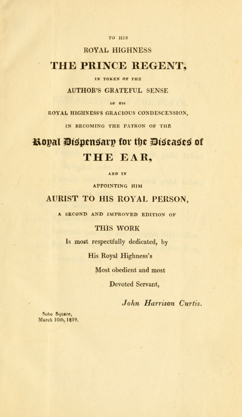 TO HIS ROYAL HIGHNESS THE PRINCE REGENT, IN TOKEN OF THE AUTHOR'S GRATEFUL SENSE OP HIS ROYAL HIGHNESS'S GRACIOUS CONDESCENSION, IN BECOMING THE PATRON OF THE ftopal Btfpettfatj? for tfje 3Disc<i3C3 of THE EAR, AND IN APPOINTING HIM AURIST TO HIS ROYAL PERSON, A SECOND AND IMPROVED EDITION OF THIS WORK Is most respectfully dedicated, by His Royal Highness's Most obedient and most Devoted Servant, John Harrison Curtis. Soho Square, March ) Oth, J 819.