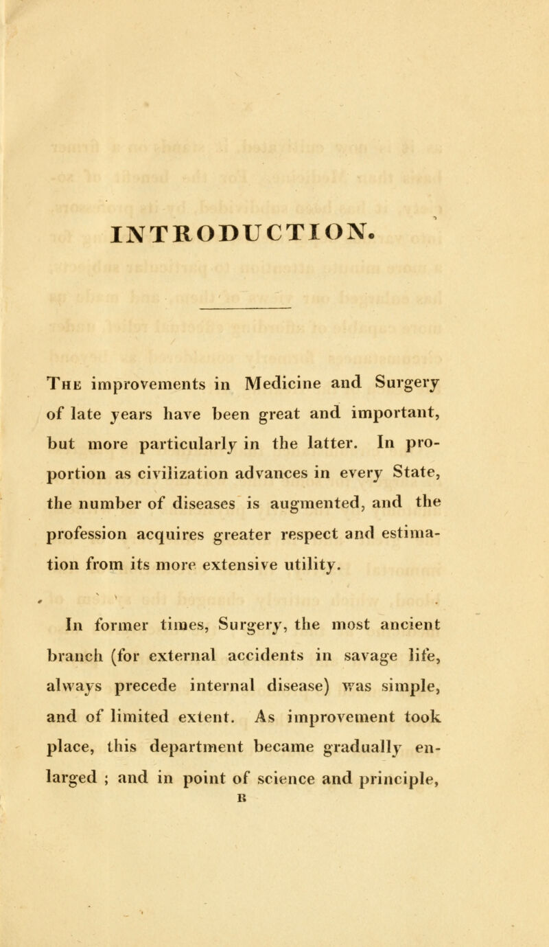 INTRODUCTION. The improvements in Medicine and Surgery of late years have been great and important, but more particularly in the latter. In pro- portion as civilization advances in every State, the number of diseases is augmented, and the profession acquires greater respect and estima- tion from its more extensive utility. In former times, Surgery, the most ancient branch (for external accidents in savage life, always precede internal disease) was simple, and of limited extent. As improvement took place, this department became gradually en- larged ; and in point of science and principle, B