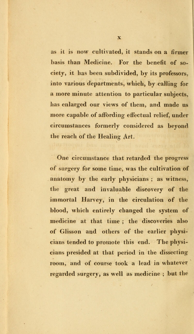 as it is now cultivated, it stands on a firmer basis than Medicine. For the benefit of so- ciety, it has been subdivided, by its professors, into various departments, which, by calling for a more minute attention to particular subjects, has enlarged our views of them, and made us more capable of affording effectual relief, under circumstances formerly considered as beyond the reach of the Healing Art. One circumstance that retarded the progress of surgery for some time, was the cultivation of anatomy by the early physicians ; as witness, the great and invaluable discovery of the immortal Harvey, in the circulation of the blood, which entirely changed the system of medicine at that time ; the discoveries also of Glisson and others of the earlier physi- cians tended to promote this end. The physi- cians presided at that period in the dissecting room, and of course took a lead in whatever regarded surgery, as well as medicine ; but the