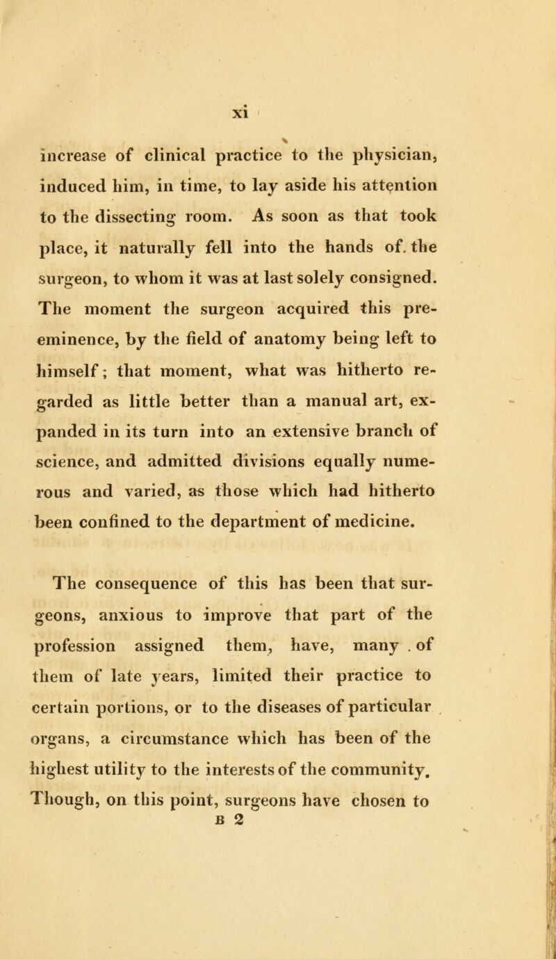 increase of clinical practice to the physician, induced him, in time, to lay aside his attention to the dissecting room. As soon as that took place, it naturally fell into the hands of. the surgeon, to whom it was at last solely consigned. The moment the surgeon acquired this pre- eminence, by the field of anatomy being left to himself; that moment, what was hitherto re- garded as little better than a manual art, ex- panded in its turn into an extensive branch of science, and admitted divisions equally nume- rous and varied, as those which had hitherto been confined to the department of medicine. The consequence of this has been that sur- geons, anxious to improve that part of the profession assigned them, have, many . of them of late years, limited their practice to certain portions, or to the diseases of particular organs, a circumstance which has been of the highest utility to the interests of the community. Though, on this point, surgeons have chosen to b 2