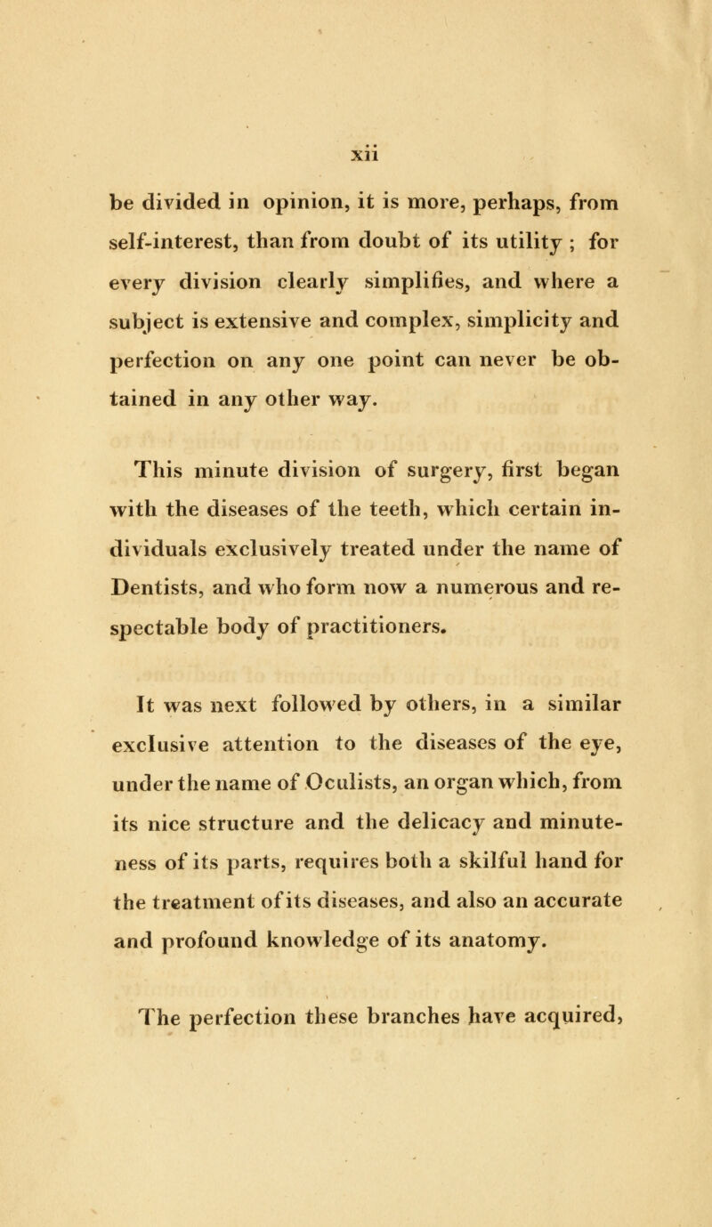 be divided in opinion, it is more, perhaps, from self-interest, than from doubt of its utility ; for every division clearly simplifies, and where a subject is extensive and complex, simplicity and perfection on any one point can never be ob- tained in any other way. This minute division of surgery, first began with the diseases of the teeth, which certain in- dividuals exclusively treated under the name of Dentists, and who form now a numerous and re- spectable body of practitioners. It was next followed by others, in a similar exclusive attention to the diseases of the eye, under the name of Oculists, an organ which, from its nice structure and the delicacy and minute- ness of its parts, requires both a skilful hand for the treatment of its diseases, and also an accurate and profound knowledge of its anatomy. The perfection these branches have acquired,