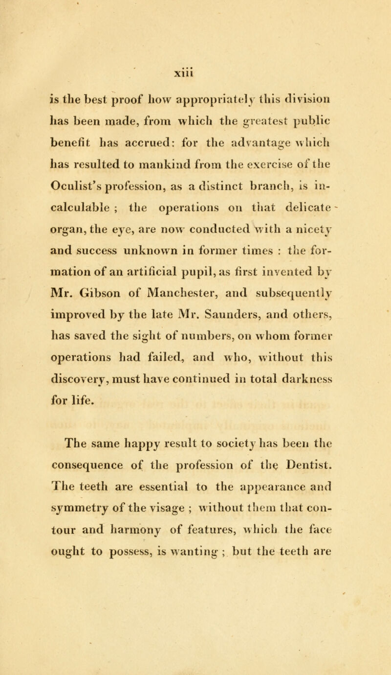 is the best proof how appropriately this division has been made, from which the greatest public benefit has accrued: for the advantage which has resulted to mankind from the exercise of the Oculist's profession, as a distinct branch, is in- calculable ; the operations on that delicate organ, the eye, are now conducted with a nicety and success unknown in former times : the for- mation of an artificial pupil, as first invented by Mr. Gibson of Manchester, and subsequently improved by the late Mr. Saunders, and others, has saved the sight of numbers, on whom former operations had failed, and who, without this discovery, must have continued in total darkness for life. The same happy result to society has been the consequence of the profession of the Dentist. The teeth are essential to the appearance and symmetry of the visage ; without them that con- tour and harmony of features, which the face ought to possess, is wanting ; but the teeth are