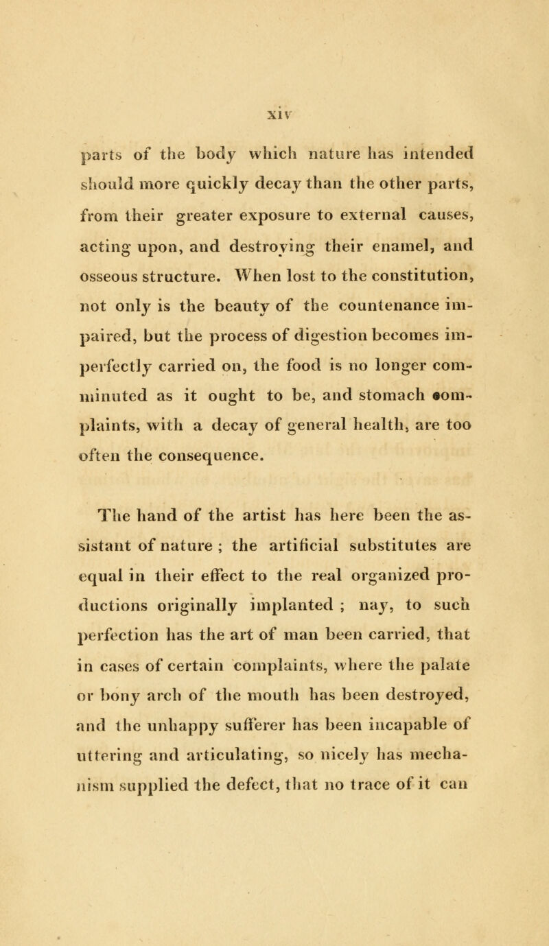 parts of the body which nature has intended should more quickly decay than the other parts, from their greater exposure to external causes, acting upon, and destroying their enamel, and osseous structure. When lost to the constitution, not only is the beauty of the countenance im- paired, but the process of digestion becomes im- perfectly carried on, the food is no longer com- minuted as it ought to be, and stomach •om- plaints, with a decay of general health, are too often the consequence. The hand of the artist has here been the as- sistant of nature ; the artificial substitutes are equal in their effect to the real organized pro- ductions originally implanted ; nay, to such perfection has the art of man been carried, that in cases of certain complaints, where the palate or bony arch of the mouth has been destroyed, and the unhappy sufferer has been incapable of uttering and articulating, so nicely has mecha- nism supplied the defect, that no trace of it can