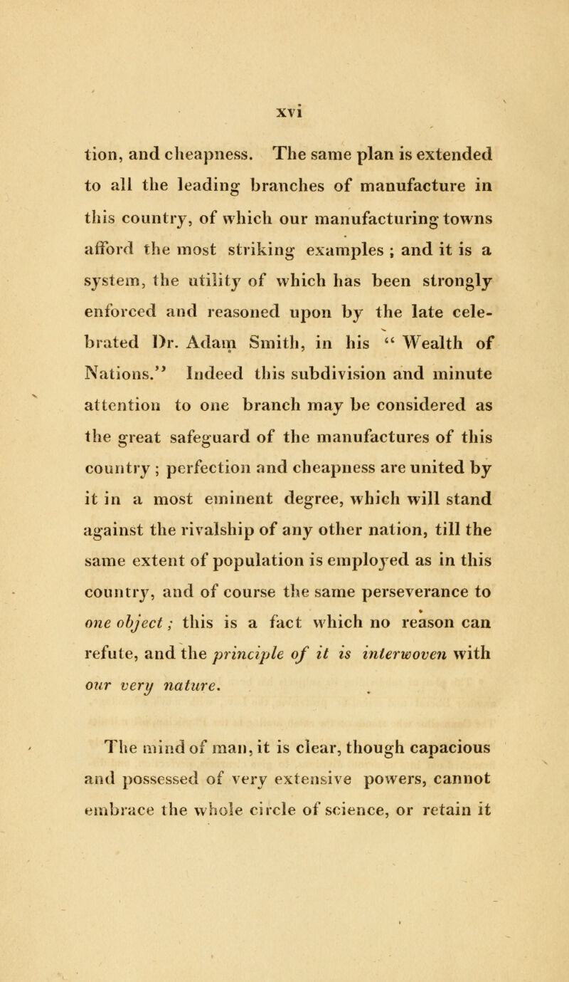 lion, and cheapness. The same plan is extended to all the leading branches of manufacture in this country, of which our manufacturing towns afford the most striking examples ; and it is a system, the utility of which has been strongly enforced and reasoned upon by the late cele- brated Dr. Adam Smith, in his  Wealth of Nations. Indeed this subdivision and minute attention to one branch may be considered as the great safeguard of the manufactures of this country ; perfection and cheapness are united by it in a most eminent degree, which will stand against the rivalship of any other nation, till the same extent of population is employed as in this country, and of course the same perseverance to * one object; this is a fact which no reason can refute, and the principle of it is interwoven with our very nature. The mind of man, it is clear, though capacious and possessed of very extensive powers, cannot embrace the whole circle of science, or retain it