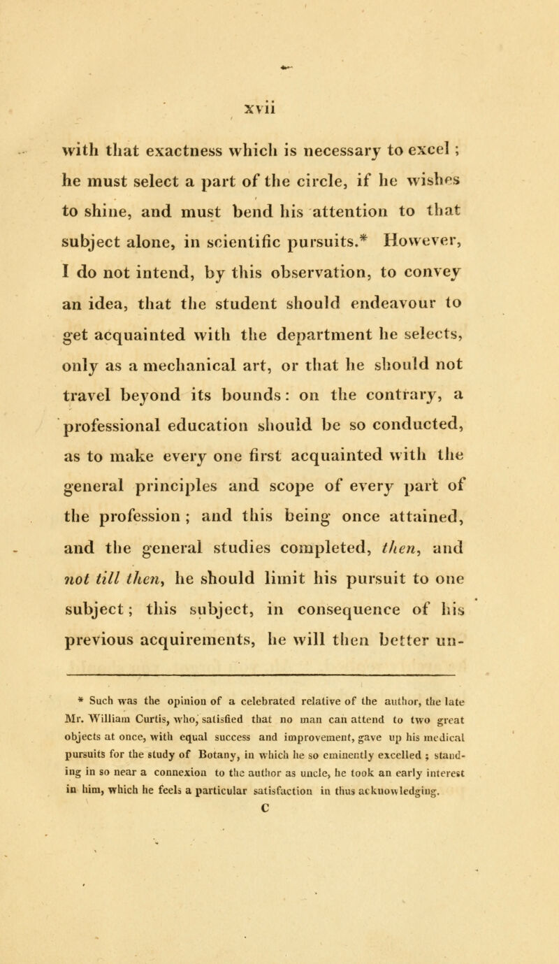 with that exactness which is necessary to excel ; he must select a part of the circle, if he wishes to shine, and must bend his attention to that subject alone, in scientific pursuits.* However, I do not intend, by this observation, to convey an idea, that the student should endeavour to get acquainted with the department he selects, only as a mechanical art, or that he should not travel beyond its bounds: on the contrary, a professional education should be so conducted, as to make every one first acquainted with the general principles and scope of every part of the profession ; and this being once attained, and the general studies completed, then, and not till then, he should limit his pursuit to one subject; this subject, in consequence of his previous acquirements, he will then better un- * Such was the opinion of a celebrated relative of the author, the late Mr. William Curtis, who, satisfied that no man can attend to two great objects at once, with equal success and improvement, gave up his medical pursuits for the study of Botany, in which he so eminently excelled ; stand- ing in so near a connexion to the author as uncle, he took an early interest in him, which he feels a particular satisfaction in thus acknowledging. C