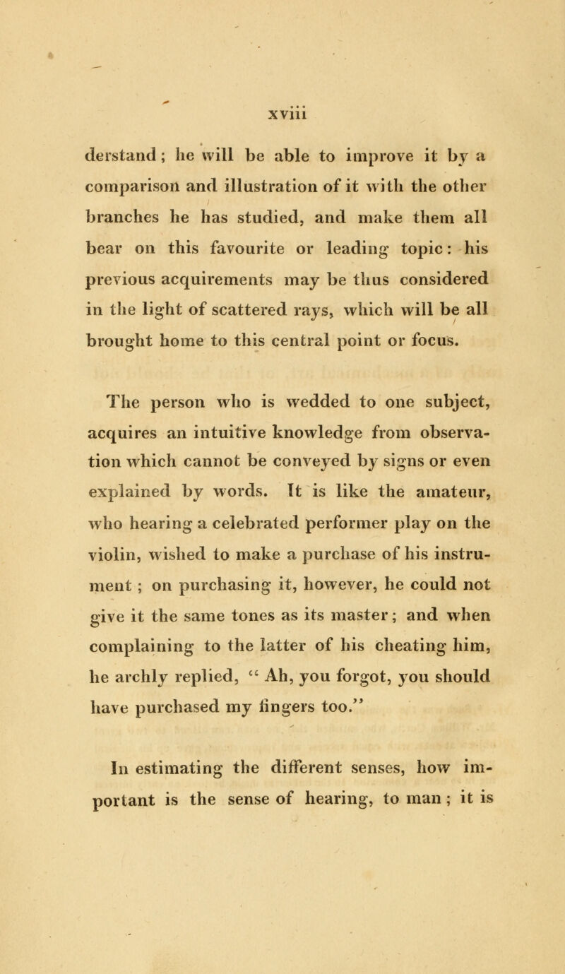 derstand; he will be able to improve it by a comparison and illustration of it with the other branches he has studied, and make them all bear on this favourite or leading* topic: his previous acquirements may be thus considered in the light of scattered raj's, which will be all brought home to this central point or focus. The person who is wedded to one subject, acquires an intuitive knowledge from observa- tion which cannot be conveyed by signs or even explained by words. It is like the amateur, who hearing a celebrated performer play on the violin, wished to make a purchase of his instru- ment ; on purchasing it, however, he could not give it the same tones as its master; and when complaining to the latter of his cheating him, he archly replied, Ah, you forgot, you should have purchased my fingers too/' In estimating the different senses, how im- portant is the sense of hearing, to man; it is